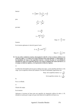 Interior:
                                           4       4    q      q
                                      E=     πρkr = π       =k 2
                                           3       3 4 πr 3   r
                                                      3

    pero
                                                q      Q
                                                   =
                                              4 3 4
                                                πr     πR 3
                                              3      3

    por tanto

                                                        Qr
                                                  E=k
                                                        R3

                                                  9·109 10 −10 r
                                             E=
                                                    8    0.33
                                                                                                25
                                                                                  Resp.: E =       r N/C
                                                                                                6
    Exterior:

    En el exterior aplicamos el valor de k para el vacío:

                                                  Q         10 −10
                                         E = ko      = 9·109 2
                                                  r2         r
                                                                                               9 1
                                                                                 Resp.: E =          N/C
                                                                                              10 r 2

19. En una esfera conductora maciza, descargada de radio R, se hace un hueco esférico en su
    centro de radio r, y se coloca en el centro del hueco una carga puntual + q. Determinar: a)
    las densidades de carga en las superficies interna y externa; b)¿cómo se verá influida la
    densidad de carga en la superficie interior si la carga se desplaza del centro del hueco?; c)
    el campo en todas las regiones, y d) el potencial en todas las regiones.

    a)

    La inducción electrostática provoca que se induzca una carga –q en la superficie del hueco y otra
    carga +q en la superficie exterior del conductor. Por tanto las densidades superficiales son:
                                                                                                    −q
                                                            Resp.: En la superficie interna: σ1 =
                                                                                                   4πr 2
                                                                                                    q
                                                                  En la superficie externa: σ 2 =
                                                                                                  4πR 2
    b)

    No se ve influida.

    c)

    Cálculo del campo

    En el exterior:

    Aplicamos el teorema de Gauss para una superficie de integración esférica de radio a ≥ R,
    teniendo en cuenta que la carga neta que existe dentro de la superficie de Gauss es q:




                                   Agustín E. González Morales                            176
 