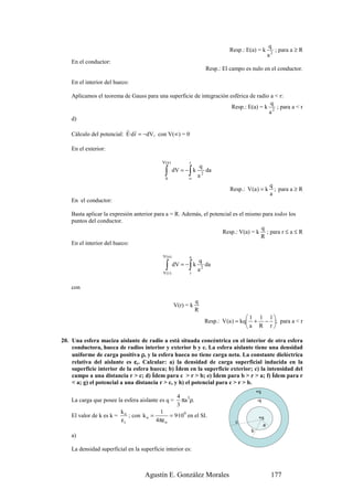 q
                                                                                 Resp.: E(a) = k           ; para a ≥ R
                                                                                                        a2
    En el conductor:
                                                                        Resp.: El campo es nulo en el conductor.

    En el interior del hueco:

    Aplicamos el teorema de Gauss para una superficie de integración esférica de radio a < r:
                                                                                       q
                                                                      Resp.: E(a) = k 2 ; para a < r
                                                                                      a
    d)
                           r r
    Cálculo del potencial: E·d r = −dV, con V(∞) = 0

    En el exterior:

                                            V(a )          r
                                                                    q
                                             ∫
                                             0
                                                           ∫
                                                     dV = − k
                                                           ∞
                                                                a2
                                                                        da

                                                                                                         q
                                                                                  Resp.: V (a ) = k        ; para a ≥ R
                                                                                                         a
    En el conductor:

    Basta aplicar la expresión anterior para a = R. Además, el potencial es el mismo para todos los
    puntos del conductor.
                                                                                    q
                                                                    Resp.: V(a) = k ; para r ≤ a ≤ R
                                                                                    R
    En el interior del hueco:

                                            V(a )          a
                                                                q
                                              ∫
                                            V (r )
                                                           ∫
                                                     dV = − k
                                                           r
                                                                a2
                                                                   da


    con

                                                                q
                                                     V(r) = k
                                                                R
                                                                                           1 1 1
                                                                        Resp.: V (a ) = kq + − ; para a < r
                                                                                          a R r

20. Una esfera maciza aislante de radio a está situada concéntrica en el interior de otra esfera
    conductora, hueca de radios interior y exterior b y c. La esfera aislante tiene una densidad
    uniforme de carga positiva ρ, y la esfera hueca no tiene carga neta. La constante dieléctrica
    relativa del aislante es εr. Calcular: a) la densidad de carga superficial inducida en la
    superficie interior de la esfera hueca; b) Ídem en la superficie exterior; c) la intensidad del
    campo a una distancia r > c; d) Ídem para c > r > b; e) Ídem para b > r > a; f) Ídem para r
    < a; g) el potencial a una distancia r > c, y h) el potencial para c > r > b.
                                                                                               +q
                                                  4
    La carga que posee la esfera aislante es q = πa 3ρ.                                        -q
                                                  3
                         ko               1
    El valor de k es k =    ; con k o =        = 9·109 en el SI.
                         εr             4πε o                                       c
                                                                                                +q
                                                                                                    a
                                                                                           b
    a)

    La densidad superficial en la superficie interior es:



                                    Agustín E. González Morales                                          177
 