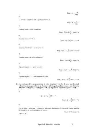 −q
                                                                                       Resp.: σ b =
                                                                                                           4πb 2
    b)

    La densidad superficial en la superficie exterior es:
                                                                                                            q
                                                                                           Resp.: σ c =
                                                                                                           4πc 2
    c)

    El campo para r > c (en el vacío) es:
                                                                                                 q
                                                                         Resp.: E (r ) = k o          ; para r > c
                                                                                                 r2
    d)

    El campo para c > r > b es:
                                                                           Resp.: E(r) = 0; para c > r > b

    e)

    El campo para b > r > a (en el vacío) es:
                                                                                            q
                                                                     Resp.: E (r ) = k o        ; para b > r > a
                                                                                           r2
    f)

    El campo para r < a (en el aislante) es:
                                                                                                 q
                                                                           Resp.: E(r ) = k         ; para r < a
                                                                                                 r2
    g)

    El potencial para r > c (en el vacío) es:
                                                                                                  q
                                                                         Resp.: Ve (r ) = k o       ; para r > c
                                                                                                  r
    h)

    El potencial para c > r > b es constante de valor:
                                                                                             q
                                                                     Resp.: Ve (r ) = k o      ; para c > r > b
                                                                                             c

21. Una corteza esférica no conductora, de radio interior r y exterior R, posee una densidad
    volumétrica de carga uniforme ρ. Calcular: a) la carga total; b) el campo a una distancia
    del centro z > R; para r < z < R; para z > R, y c) el potencial para z > R y para r < z < R.

    a)

                                                    4
                                          Q = ρv = ρ π(R 3 − r 3 )
                                                    3
                                                                                           4
                                                                               Resp.: Q = ρ π(R 3 − r 3 )
                                                                                           3

    b)

    Para un radio z menor que r el campo es nulo, pues si aplicamos el teorema de Gauss, la esfera
    de integración no contiene carga en su interior.
                                                                            Resp.: E = 0; para r > z
    Si r < z < R:




                                    Agustín E. González Morales                                   178
 