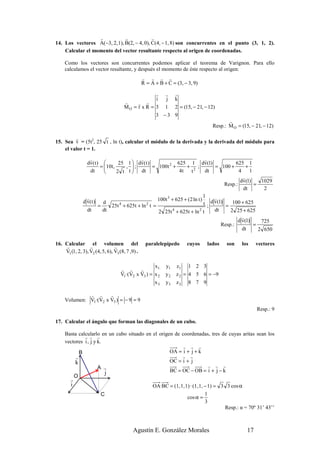 r           r             r
14. Los vectores A(−3, 2, 1), B(2, − 4, 0), C(4, − 1, 8) son concurrentes en el punto (3, 1, 2).
    Calcular el momento del vector resultante respecto al origen de coordenadas.

     Como los vectores son concurrentes podemos aplicar el teorema de Varignon. Para ello
     calculamos el vector resultante, y después el momento de éste respecto al origen:
                                                 r r r r
                                                 R = A + B + C = (3, − 3, 9)

                                                        r   r    r
                                                        i   j    k
                                      r    r r
                                      MO = r x R = 3        1    2 = (15, − 21, − 12)
                                                       3 −3 9
                                                                                          r
                                                                                   Resp.: M O = (15, − 21, − 12)

         r
15. Sea v = (5t2, 25 t , ln t), calcular el módulo de la derivada y la derivada del módulo para
    el valor t = 1.
                   r                        r                                  r
                 dv ( t )          25 1  dv( t )             625 1 dv(1)                    625 1
                          =10t ,       ;
                                       ,          = 100t +2
                                                                   + 2 ;            = 100 +          +
                   dt             2 t t  dt                   4t    t        dt               4 1
                                                                                                   r
                                                                                                 dv(1)    1029
                                                                                         Resp.:        =
                                                                                                   dt      2
                                                                              1
                 r                                   100t 3 + 625 + (2 ln t )       r
               d v( t )
                         =
                           d
                               25t + 625t + ln t =
                                    4          2                              t ; d v(1) = 100 + 625
                 dt        dt                        2 25t 4 + 625t + ln 2 t        dt     2 25 + 625
                                                                                                  r
                                                                                               d v(1)     725
                                                                                       Resp.:          =
                                                                                                  dt     2 650

16. Calcular el volumen del                        paralelepípedo     cuyos      lados   son    los     vectores
    r             r             r
    V1 (1, 2, 3), V2 (4, 5, 6), V3 (8, 7 ,9) .

                                                     x1     y1   z1 1 2 3
                                    r r       r
                                    V1 ·(V2 x V3 ) = x 2    y2   z 2 = 4 5 6 = −9
                                                     x3     y3   z3 8 7 9

              r r      r
     Volumen: V1·(V2 x V3 ) = − 9 = 9
                                                                                                        Resp.: 9

17. Calcular el ángulo que forman las diagonales de un cubo.

     Basta calcularlo en un cubo situado en el origen de coordenadas, tres de cuyas aritas sean los
              r r r
     vectores i , j y k.
                                                          r r r
            B                                       OA = i + j + k
          r                                              r r
          k                                         OC = i + j
                      A r                                           r r r
                         j                          BC = OC − OB = i + j − k
         O
        r
        i                                             OA·BC = (1, 1, 1) · (1, 1, − 1) = 3 3 cos α
                         C                                                       1
                                                                      cos α =
                                                                                 3
                                                                                         Resp.: α = 70º 31’ 43’’



                                           Agustín E. González Morales                             17
 