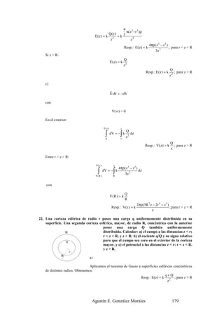 4
                                                       π(z 3 −r 3 )ρ
                                              Q( z ) 3
                                     E (z) = k 2 = k
                                               z          z2
                                                                                    4πρ(z 3 − r 3 )
                                                                 Resp.: E (z) = k                   ; para r < z < R
                                                                                       3z 2
    Si z > R:
                                                                 Q
                                                     E (z) = k
                                                                 z2
                                                                                                   Q
                                                                                Resp.: E (z) = k      ; para z > R
                                                                                                   z2

    c)
                                                     r r
                                                     E·d r = −dV

    con

                                                      V(∞) = 0

    En el exterior:

                                             V(z )          z
                                                                  Q
                                              ∫
                                              0
                                                            ∫
                                                     dV = − k
                                                            ∞
                                                                  z2
                                                                     dz

                                                                                                   Q
                                                                                Resp.: V (z) = k     ; para z > R
                                                                                                   z

    Entre r < z < R:

                                     V(z)              z
                                                           4πρ(z 3 − r 3 )
                                      ∫
                                     V(R )
                                             dV = − k  ∫
                                                       R
                                                              3z 2
                                                                           dz


    con

                                                                 Q
                                                     V(R ) = k
                                                                 R
                                                                          2πρ(3R 2 z − 2r 3 − z 3 )
                                                      Resp.: V (z) = k                              ; para r < z < R
                                                                                    z

22. Una corteza esférica de radio r posee una carga q uniformemente distribuida en su
    superficie. Una segunda corteza esférica, mayor, de radio R, concéntrica con la anterior
                                      posee una carga Q también uniformemente
                 Q                    distribuida. Calcular: a) el campo a las distancias z < r;
                                      r < z < R, y z > R; b) el cociente q/Q y su signo relativo
                 q                    para que el campo sea cero en el exterior de la corteza
                                      mayor, y c) el potencial a las distancias z < r; r < z < R,
                                      y z > R.
                       r
                R
                                a)

                                 Aplicamos el teorema de Gauss a superficies esféricas concéntricas
    de distintos radios. Obtenemos:
                                                                                 q+Q
                                                                 Resp.: E(z) = k 2 ; para z > R
                                                                                   z




                                  Agustín E. González Morales                                        179
 