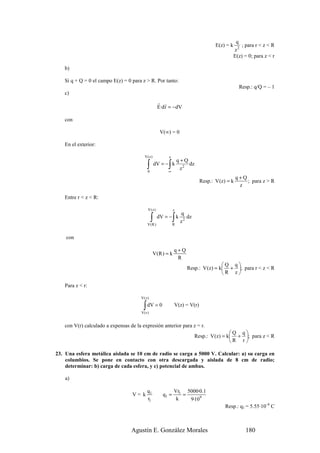q
                                                                                   E(z) = k       ; para r < z < R
                                                                                              z2
                                                                                              E(z) = 0; para z < r

   b)

   Si q + Q = 0 el campo E(z) = 0 para z > R. Por tanto:
                                                                                                Resp.: q/Q = – 1
   c)
                                                    r r
                                                    E·d r = −dV

   con

                                                     V(∞) = 0

   En el exterior:

                                         V(z )           z
                                                                 q+Q
                                           ∫
                                           0
                                                         ∫
                                                   dV = − k
                                                         ∞
                                                                  z2
                                                                     dz

                                                                                               q+Q
                                                                            Resp.: V (z) = k       ; para z > R
                                                                                                z

   Entre r < z < R:

                                           V(z)              z
                                                                  q
                                               ∫
                                           V(R )
                                                    dV = − k ∫
                                                             R
                                                                  z2
                                                                     dz


    con

                                                             q+Q
                                                 V(R ) = k
                                                              R
                                                                                    Q q
                                                                    Resp.: V (z) = k + ; para r < z < R
                                                                                    R z

   Para z < r:

                                       V(z)

                                        ∫ dV = 0
                                       V(r )
                                                             V(z) = V(r)


   con V(r) calculado a expensas de la expresión anterior para z = r.
                                                                                          Q q
                                                                          Resp.: V (z) = k + ; para z < R
                                                                                          R r 

23. Una esfera metálica aislada se 10 cm de radio se carga a 5000 V. Calcular: a) su carga en
    columbios. Se pone en contacto con otra descargada y aislada de 8 cm de radio;
    determinar: b) carga de cada esfera, y c) potencial de ambas.

    a)

                                          q1                 Vr1 5000·0.1
                                  V= k                q1 =      =
                                          r1                  k   9·109
                                                                                        Resp.: q1 = 5.55·10–8 C



                                  Agustín E. González Morales                                      180
 