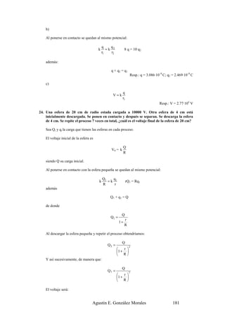 b)

    Al ponerse en contacto se quedan al mismo potencial:

                                             q    q
                                         k      =k 2         8 q = 10 q2
                                             r1   r2

    además:

                                                  q + q2 = q1
                                                                  Resp.: q = 3.086·10–8 C; q2 = 2.469·10–8 C

    c)

                                                           q
                                                   V=k
                                                           r1
                                                                                     Resp.: V = 2.77·104 V

24. Una esfera de 20 cm de radio estada cargada a 10000 V. Otra esfera de 4 cm está
    inicialmente descargada. Se ponen en contacto y después se separan. Se descarga la esfera
    de 4 cm. Se repite el proceso 7 veces en total, ¿cuál es el voltaje final de la esfera de 20 cm?

    Sea Qi y qi la carga que tienen las esferas en cada proceso.

    El voltaje inicial de la esfera es

                                                             Q
                                                  V0 = k
                                                             R

    siendo Q su carga inicial.

    Al ponerse en contacto con la esfera pequeña se quedan al mismo potencial:

                                             Q1   q
                                         k      =k 1            rQ1 = Rq1
                                             R     r
    además

                                                 Q1 + q 1 = Q

    de donde

                                                         Q
                                                 Q1 =
                                                             r
                                                        1+
                                                             R

    Al descargar la esfera pequeña y repetir el proceso obtendríamos:

                                                           Q
                                                Q2 =              2
                                                          r
                                                       1 + 
                                                        R
    Y así sucesivamente, de manera que:

                                                           Q
                                                Q7 =              7
                                                          r
                                                       1 + 
                                                        R

    El voltaje será:


                                     Agustín E. González Morales                              181
 