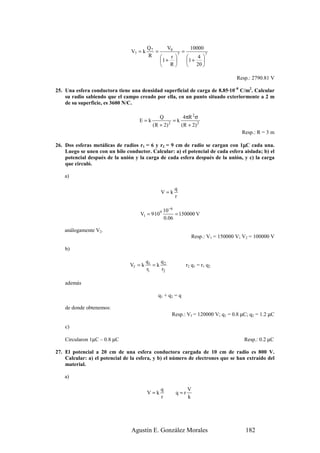 Q7       V0         10000
                                 V7 = k      =          7
                                                          =          7
                                          R        r          4 
                                               1 +        1 +   
                                                R          20 

                                                                                   Resp.: 2790.81 V

25. Una esfera conductora tiene una densidad superficial de carga de 8.85·10–8 C/m2. Calcular
    su radio sabiendo que el campo creado por ella, en un punto situado exteriormente a 2 m
    de su superficie, es 3600 N/C.

                                                Q          4πR 2 σ
                                    E=k                =k
                                            ( R + 2) 2
                                                          ( R + 2) 2
                                                                                     Resp.: R = 3 m

                                                                                 µ
26. Dos esferas metálicas de radios r1 = 6 y r2 = 9 cm de radio se cargan con 1µC cada una.
    Luego se unen con un hilo conductor. Calcular: a) el potencial de cada esfera aislada; b) el
    potencial después de la unión y la carga de cada esfera después de la unión, y c) la carga
    que circuló.

    a)

                                                       q
                                                V=k
                                                       r

                                                  10 −6
                                     V1 = 9·109         = 150000 V
                                                  0.06

    análogamente V2.
                                                                Resp.: V1 = 150000 V; V2 = 100000 V

    b)

                                          q1   q
                                Vf = k       =k 2            r2 q 1 = r1 q 2
                                          r1    r2

    además

                                               q1 + q2 = q

    de donde obtenemos:
                                                     Resp.: Vf = 120000 V; q1 = 0.8 µC; q2 = 1.2 µC

    c)

    Circularon 1µC – 0.8 µC                                                           Resp.: 0.2 µC

27. El potencial a 20 cm de una esfera conductora cargada de 10 cm de radio es 800 V.
    Calcular: a) el potencial de la esfera, y b) el número de electrones que se han extraído del
    material.

    a)

                                                q             V
                                          V=k          q=r
                                                r             k




                                 Agustín E. González Morales                          182
 