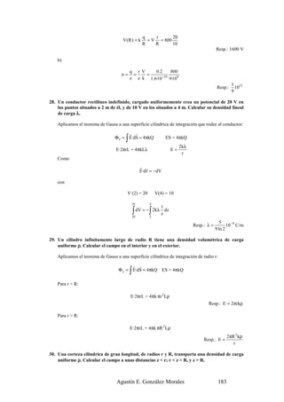 q    r      20
                                      V(R ) = k        = V = 800
                                                     R    R      10
                                                                                            Resp.: 1600 V

    b)

                                           q r V    0.2      800
                                     n=     =    =
                                           e e k 1.6·10 −19 9·109
                                                                                                      1 12
                                                                                             Resp.:     10
                                                                                                      9

28. Un conductor rectilíneo indefinido, cargado uniformemente crea un potencial de 20 V en
    los puntos situados a 2 m de él, y de 10 V en los situados a 4 m. Calcular su densidad lineal
    de carga λ.

    Aplicamos el teorema de Gauss a una superficie cilíndrica de integración que rodee al conductor:
                                        r r
                                       ∫
                                  Φ e = E·dS = 4πkQ               ES = 4πkQ
                                                                         2kλ
                                  E·2πrL = 4πkLλ                    E=
                                                                          r
    Como
                                                    r r
                                                    E·d r = −dV

    con

                                        V (2) = 20          V(4) = 10

                                           10           4
                                                             1
                                            20
                                               ∫        ∫
                                                   dV = − 2kλ dz
                                                        2
                                                             z
                                                                                               5
                                                                               Resp.: λ =          10− 9 C/m
                                                                                            9 ln 2

29. Un cilindro infinitamente largo de radio R tiene una densidad volumétrica de carga
    uniforme ρ. Calcular el campo en el interior y en el exterior.

    Aplicamos el teorema de Gauss a una superficie cilíndrica de integración de radio r:
                                         r r
                                           ∫
                                   Φ e = E·dS = 4πkQ ES = 4πkQ

    Para r < R:

                                           E·2πrL = 4πk πr 2 Lρ
                                                                                      Resp.: E = 2πrkρ

    Para r > R:

                                           E·2πrL = 4πk πR 2 Lρ
                                                                                                   2πR 2 kρ
                                                                                    Resp.: E =
                                                                                                      r

30. Una corteza cilíndrica de gran longitud, de radios r y R, transporta una densidad de carga
    uniforme ρ. Calcular el campo a unas distancias z < r; r < z < R, y z > R.



                                  Agustín E. González Morales                                183
 