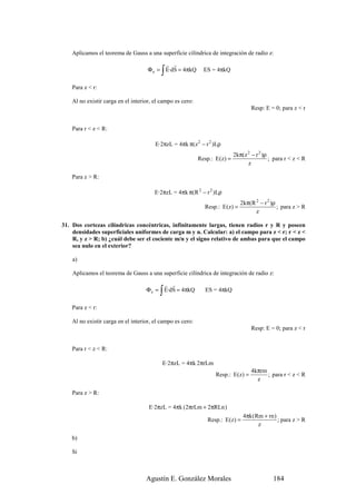 Aplicamos el teorema de Gauss a una superficie cilíndrica de integración de radio z:
                                           r r
                                           ∫
                                     Φ e = E·dS = 4πkQ        ES = 4πkQ

    Para z < r:

    Al no existir carga en el interior, el campo es cero:
                                                                                    Resp: E = 0; para z < r


    Para r < z < R:

                                        E·2πzL = 4πk π(z 2 − r 2 )Lρ
                                                                            2kπ(z 2 − r 2 )ρ
                                                            Resp.: E(z) =                    ; para r < z < R
                                                                                  z

    Para z > R:

                                        E·2πzL = 4πk π(R 2 − r 2 )Lρ
                                                                               2kπ(R 2 − r 2 )ρ
                                                              Resp.: E (z) =                    ; para z > R
                                                                                     z

31. Dos cortezas cilíndricas concéntricas, infinitamente largas, tienen radios r y R y poseen
    densidades superficiales uniformes de carga m y n. Calcular: a) el campo para z < r; r < z <
    R, y z > R; b) ¿cuál debe ser el cociente m/n y el signo relativo de ambas para que el campo
    sea nulo en el exterior?

    a)

    Aplicamos el teorema de Gauss a una superficie cilíndrica de integración de radio z:
                                          r r
                                          ∫
                                    Φ e = E·dS = 4πkQ         ES = 4πkQ

    Para z < r:

    Al no existir carga en el interior, el campo es cero:
                                                                                    Resp: E = 0; para z < r


    Para r < z < R:

                                           E·2πzL = 4πk 2πrLm
                                                                                    4kπrm
                                                                   Resp.: E(z) =          ; para r < z < R
                                                                                      z

    Para z > R:

                                     E·2πzL = 4πk (2πrLm + 2πRLn )
                                                                                4πk (Rm + rn )
                                                               Resp.: E(z) =                   ; para z > R
                                                                                      z

    b)

    Si



                                    Agustín E. González Morales                               184
 