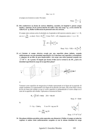 Rm + rn = 0

    el campo en el exterior es nulo. Por tanto:
                                                                                                        m    r
                                                                                             Resp.:       =−
                                                                                                        n    R

32. Dos conductores en forma de corteza cilíndrica, coaxiales, de longitud L poseen cargas
    iguales y opuestas. En la corteza interior de radio r hay una carga +q, y en la exterior de
    radio R, de –q. Hallar la diferencia de potencial entre las cortezas.

    El campo entre cortezas sería el calculado en el apartado a) del ejercicio anterior, para r < z < R,
             +q                           q1          r r
    con m =        ; es decir: E (z) = 2k    . Como E·d r = −dV, integramos entre z = r y z = R:
            2πrL                          Lz

                                            V(R )         R
                                                                q 1
                                             ∫
                                            V(r )
                                                          ∫
                                                    − dV = 2k
                                                          r
                                                                Lz
                                                                    dz

                                                                                                          q R
                                                                         Resp.: V(r) – V(R) = 2k           ln
                                                                                                          L r

33. a) Calcular el campo eléctrico creado por una superficie plana infinita, cargada
    uniformemente con una densidad superficial σ. b) Colocamos esta superficie verticalmente
    y colgamos de un hilo, de peso despreciable y sin carga, una esfera puntual cargada con
      3 ·10–9 C de 1 gramo. El ángulo que forma el hilo con la vertical es de 30º, ¿cuál es la
    densidad superficial de carga de la superficie plana?


                                                                   q2
                                                                                 r
                                                                                 E
                                                                                   1                  r
                                                                                                      E
         E                              E                                    P   r
                                                                                 E
                                                                   q1                2




    a)

    Tomamos como superficie de integración el cilindro representado en la figura de la izquierda. El
    campo resultante es el representado en la figura de la derecha; por tanto, sólo existe flujo a través
    de las dos bases del cilindro ya que el vector superficie es perpendicular al vector campo en el
    resto de la superficie del cilindro. Aplicamos el teorema de Gauss:
                            r r
                            ∫
                      Φ e = E·dS = 4πkQ             2ES = 4πk σS
                                                                                             Resp.: E = 2kπσ

    b)
                                                                                                          30
                     F = Eq = 2kπσ q          F cos 30 = mg sen 30                             F
                                                                                                   mg
                                         mg
                                   σ=        tag 30
                                        2kπq
                                                                                         Resp.: 5.77·10-5 C/m2

34. Dos planos infinitos paralelos están separados una distancia d. Hallar el campo en todas las
    regiones si ambos están uniformemente cargados a) con la misma densidad de carga




                                    Agustín E. González Morales                                    185
 