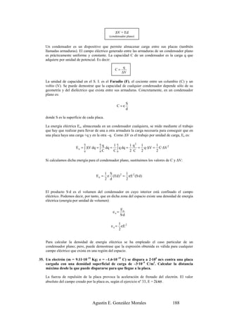∆V = Ed
                                               (condensador plano)


   Un condensador es un dispositivo que permite almacenar carga entre sus placas (también
   llamadas armaduras). El campo eléctrico generado entre las armaduras de un condensador plano
   es prácticamente uniforme y constante. La capacidad C de un condensador es la carga q que
   adquiere por unidad de potencial. Es decir:

                                                         q
                                                   C=
                                                        ∆V

   La unidad de capacidad en el S. I. es el Faradio (F), el cociente entre un columbio (C) y un
   voltio (V). Se puede demostrar que la capacidad de cualquier condensador depende sólo de su
   geometría y del dieléctrico que exista entre sus armaduras. Concretamente, en un condensador
   plano es:

                                                              S
                                                    C=ε
                                                              d

   donde S es la superficie de cada placa.

   La energía eléctrica Ee, almacenada en un condensador cualquiera, se mide mediante el trabajo
   que hay que realizar para llevar de una a otra armadura la carga necesaria para conseguir que en
   una placa haya una carga +q y en la otra –q. Como ∆V es el trabajo por unidad de carga, Ee es:

                            q          q
                                        q     1q        1 q2 1      1
                       E e = ∫ ∆V dq = ∫  dq = ∫ q dq =     = q·∆V = C·∆V 2
                            0          0C     C0        2 C 2       2

   Si calculamos dicha energía para el condensador plano, sustituimos los valores de C y ∆V:


                                             1 S        1
                                    Ee =      ε (Ed) 2 = εE 2 (S·d )
                                             2 d        2


   El producto S·d es el volumen del condensador en cuyo interior está confinado el campo
   eléctrico. Podemos decir, por tanto, que en dicha zona del espacio existe una densidad de energía
   eléctrica (energía por unidad de volumen)

                                                        Ee
                                                 ∈e =
                                                        S·d

                                                       1 2
                                                ∈e =     εE
                                                       2


    Para calcular la densidad de energía eléctrica se ha empleado el caso particular de un
    condensador plano; pero, puede demostrase que la expresión obtenida es válida para cualquier
    campo eléctrico que exista en una región del espacio.

35. Un electrón (m = 9.11·10–31 Kg; e = –1.6·10–19 C) se dispara a 2·106 m/s contra una placa
    cargada con una densidad superficial de carga de –3·10–9 C/m2. Calcular la distancia
    máxima desde la que puede dispararse para que llegue a la placa.

   La fuerza de repulsión de la placa provoca la aceleración de frenado del electrón. El valor
   absoluto del campo creado por la placa es, según el ejercicio nº 33, E = 2kπσ .




                                  Agustín E. González Morales                         188
 