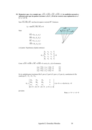 18. Demostrar que, si se cumple que a OA + b OB + c OC + d OD = 0 , la condición necesaria y
    suficiente para que los puntos extremos A, B, C y D de los vectores sean coplanarios es a +
    b + c + d = 0.

    Sean OA, OB y OC una base de espacio vectorial ℜ3. Entonces:

                  ∆1 = det(OA, OB, OC) ≠ 0
                                                                                             D
                                                                                                   C
    Sean                                                                            A                       B
                        OA = (a x , a y , a z )
                        OB = (b x , b y , b z )
                        OC = (c x , c y , c z )
                                                                                        O
                        OD = (d x , d y , d z )

    si el punto D pertenece al plano entonces:

                                                       ax   ay       az   1
                                                       bx   by       bz   1
                                                  ∆2 =                      =0
                                                       cx   cy       cz   1
                                                       dx   dy       dz   1


    Como a OA + b OB + c OC + d OD = 0 con (a, b, c, d) ≠ 0 entonces:

                                        a·ax + b·bx + c·cx + d·dx = 0             (1)
                                        a·ay + b·by + c·cy + d·dy = 0             (2)
                                        a·az + b·bz + c·cz + d·dz = 0             (3)

    En ∆2 multiplicamos la primera fila F1 por a, F2 por b, F3 por c y F4 por d, y sustituimos la fila
    cuarta por F1 + F2 + F3 + F4:

                         aa x        aa y         aa z           a
                         bb x        bb y         bb z           b
                 ∆2 =                                                      = (a + b + c + d)·a·b·c·∆1 = 0
                         cc x        cc y         cc z           c
                        (1) = 0 (2) = 0 (3) = 0 a + b + c + d

    por tanto:
                                                                                            Resp.: a + b + c + d = 0




                                            Agustín E. González Morales                                18
 