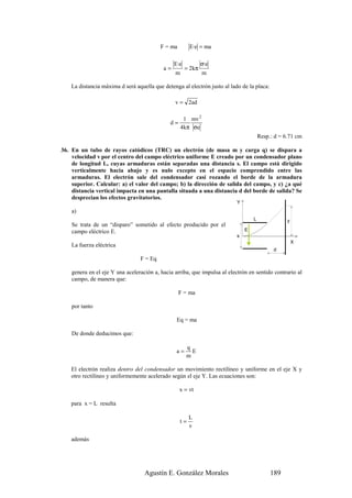 F = ma        E·e = ma

                                                E·e            σ·e
                                           a=         = 2 kπ
                                                m              m

    La distancia máxima d será aquella que detenga al electrón justo al lado de la placa:

                                                v = 2ad

                                                     1 mv 2
                                              d=
                                                    4kπ σe
                                                                                       Resp.: d = 6.71 cm

36. En un tubo de rayos catódicos (TRC) un electrón (de masa m y carga q) se dispara a
    velocidad v por el centro del campo eléctrico uniforme E creado por un condensador plano
    de longitud L, cuyas armaduras están separadas una distancia s. El campo está dirigido
    verticalmente hacia abajo y es nulo excepto en el espacio comprendido entre las
    armaduras. El electrón sale del condensador casi rozando el borde de la armadura
    superior. Calcular: a) el valor del campo; b) la dirección de salida del campo, y c) ¿a qué
    distancia vertical impacta en una pantalla situada a una distancia d del borde de salida? Se
    desprecian los efectos gravitatorios.
                                                                           Y
    a)
                                                                                   L               y
    Se trata de un “disparo” sometido al efecto producido por el
    campo eléctrico E.                                                         E
                                                                           s
                                                                                                       X
    La fuerza eléctrica
                                                                                             d
                                 F = Eq

    genera en el eje Y una aceleración a, hacia arriba, que impulsa al electrón en sentido contrario al
    campo, de manera que:

                                                   F = ma

    por tanto

                                                 Eq = ma

    De donde deducimos que:

                                                      q
                                                 a=     E
                                                      m

    El electrón realiza dentro del condensador un movimiento rectilíneo y uniforme en el eje X y
    otro rectilíneo y uniformemente acelerado según el eje Y. Las ecuaciones son:

                                                   x = vt

    para x = L resulta

                                                        L
                                                   t=
                                                        v

    además




                                   Agustín E. González Morales                              189
 