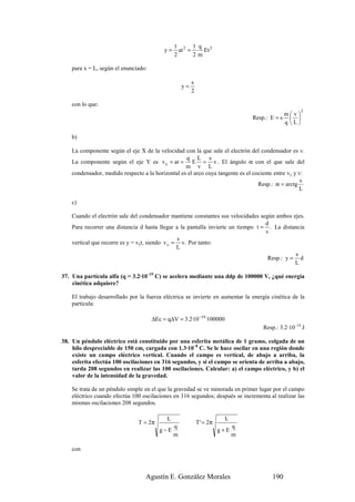 1 2 1 q 2
                                           y=     at =    Et
                                                2      2m

    para x = L, según el enunciado:

                                                       s
                                                  y=
                                                       2

    con lo que:
                                                                                                       2
                                                                                               mv
                                                                                Resp.: E = s      
                                                                                               q L

    b)

    La componente según el eje X de la velocidad con la que sale el electrón del condensador es v.
                                                   q L s
    La componente según el eje Y es v y = at = E = v . El ángulo α con el que sale del
                                                   m v L
    condensador, medido respecto a la horizontal es el arco cuya tangente es el cociente entre vy y v:
                                                                                                     s
                                                                                  Resp.: α = arctg
                                                                                                    L

    c)

    Cuando el electrón sale del condensador mantiene constantes sus velocidades según ambos ejes.
                                                                                   d
    Para recorrer una distancia d hasta llegar a la pantalla invierte un tiempo t = . La distancia
                                                                                   v
                                                 s
    vertical que recorre es y = vyt, siendo v y = v. Por tanto:
                                                 L
                                                                                              s
                                                                                    Resp.: y = d
                                                                                              L

37. Una partícula alfa (q = 3.2·10–19 C) se acelera mediante una ddp de 100000 V, ¿qué energía
    cinética adquiere?

    El trabajo desarrollado por la fuerza eléctrica se invierte en aumentar la energía cinética de la
    partícula:

                                      ∆Ec = q∆V = 3.2·10−19 ·100000
                                                                                    Resp.: 3.2·10–14 J

38. Un péndulo eléctrico está constituido por una esferita metálica de 1 gramo, colgada de un
    hilo despreciable de 150 cm, cargada con 1.3·10–8 C. Se le hace oscilar en una región donde
    existe un campo eléctrico vertical. Cuando el campo es vertical, de abajo a arriba, la
    esferita efectúa 100 oscilaciones en 316 segundos, y si el campo se orienta de arriba a abajo,
    tarda 208 segundos en realizar las 100 oscilaciones. Calcular: a) el campo eléctrico, y b) el
    valor de la intensidad de la gravedad.

    Se trata de un péndulo simple en el que la gravedad se ve minorada en primer lugar por el campo
    eléctrico cuando efectúa 100 oscilaciones en 316 segundos; después se incrementa al realizar las
    mismas oscilaciones 208 segundos.

                                            L                          L
                                T = 2π                     T ' = 2π
                                             q                              q
                                         g−E                          g+E
                                             m                              m

    con



                                   Agustín E. González Morales                          190
 