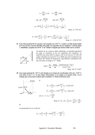 316                    208
                                              T=       = 3.16      T' =       = 2.08
                                                   100                    100

                                                    4π 2 mL                      4π 2 mL
                                        mg − qE =                   mg + qE =
                                                      T2                           T'2

                                                 1   1             1        1 
                                      g = 2π 2 L 2 + 2  = 2π 2 1.5       +      
                                                 T  T'             3.16 2 2.082 
                                                                                            Resp.: g = 9.81 m/s2


                                             m 1 1              10−3  1          1 
                                E = 2π 2 L      −  = 2 π 1 .5
                                                          2
                                                                      −8     2
                                                                                −       
                                             q  T' T          1.3·10  2.08     3.162 
                                                                                     Resp.: E = 2.98·105 N/C

39. Una esfera puntual de 0.1 gramos está cargada con 3·10–9 C y atada a un hilo despreciable
    de 5 cm. El otro extremo del hilo está unido a la superficie de un conductor vertical, plano
    e indefinido, cargado con 25·10–7 C/m2. Hallar el ángulo que forma el hilo con la vertical.

                                        Al tratarse de un conductor plano indefinido, su densidad superficial
                                        de carga se concentra en las dos superficies del conductor. La
                                        superficie que actúa sobre la carga es sólo la de una cara. El valor del
                            α
            Eq                          campo calculado en el ejercicio 33 es 2kπσ; pero allí consideramos las
                                        dos bases del cilindro de integración. Aquí debemos contabilizar sólo
                 α   mg                 una. Por tanto, el campo es E = 4kπσ:

                                                               Eq 4kπσq 4·9·109 π·25·10 −7 ·3·10 −9
                                                     tag α =      =    =
                                                               mg   mg        0.1·10 − 3 ·9.8
                                                                                        Resp.: 40º 52’ 39.09”

40. Una carga puntual de +10–9 C está situada en el origen de coordenadas. Otra de –2·10–8 C
    está sobre el eje Y a 1 m del origen. Determinar: a) el campo en el punto (2,0), y b) el
    trabajo que es necesario realizar para trasladar 3 C desde (2,0) hasta (4,2).

                            B (4,2)          a)

                                                          r     q1 r          10 −9 r        r
                                                          E1 = k 2 u1 = 9·109       u1 = 2.25u1 N/C
  -2·10-8        (0,1)                                          r1              4
                                                         r       q2 r           2·10 −8 r       r
                                                         E 2 = k 2 u 2 = 9·109          u 2 = 36u 2 N/C
                                                                 r2                5
    +10-9                A (2,0)
                                                 r    r r       (−2,1)
                                             con u1 = i ; u 2 =
                                                                    5
                                                                             r r       r             72  r 36 r
                                                                      Resp.: E = E1 + E 2 =  2.25 −
                                                                                                        i +
                                                                                                               j
                                                                                                      5     5
    b)

    Los potenciales en A y en B son:

                                                  q1    q           10 −9 − 2·10 −8 
                                        VA = k       + k 2 = 9·109 
                                                                    2 +
                                                                                     
                                                  r1    r2                     5   




                                             Agustín E. González Morales                           191
 