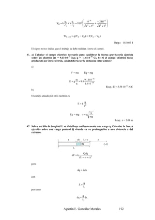 q1      q           10 −9     − 2·10 −8   
                           VB = k        + k 2 = 9·109          +             
                                    r '1    r '2        2                     
                                                        4 +2       4 2 + 12
                                                               2
                                                                               


                                 WA → B = q (VA − VB ) = 3(VA − VB )

                                                                                      Resp.: –103.063 J

   El signo menos indica que el trabajo se debe realizar contra el campo.

41. a) Calcular el campo eléctrico necesario para equilibrar la fuerza gravitatoria ejercida
    sobre un electrón (m = 9.11·10–31 Kg; q = –1.6·10–19 C). b) Si el campo eléctrico fuese
    producido por otro electrón, ¿cuál debería ser la distancia entre ambos?

   a)

                                            F = ma          Eq = mg

                                                 m       9.11·10 −31
                                           E=g     = 9.8
                                                 q       1.6·10 −19
                                                                               Resp.: E = 5.58·10–11 N/C
   b)

   El campo creado por otro electrón es

                                                            q
                                                  E=k
                                                            r2

                                                                 k
                                           Eq = mg        r=q
                                                                 mg
                                                                                       Resp.: r = 5.08 m

42. Sobre un hilo de longitud L se distribuye uniformemente una carga q. Calcular la fuerza
    ejercida sobre una carga puntual Q situada en su prolongación a una distancia z del
    extremo.

                                       x          dx      L-x          z
                                                       dq                  Q
                                             L

                                                         Qdq
                                            dF = k
                                                     (L − x + z) 2

   pero

                                                  dq = λdx

   con

                                                          q
                                                     λ=
                                                          L
   por tanto

                                                          q
                                                  dq =      dx
                                                          L


                                 Agustín E. González Morales                               192
 