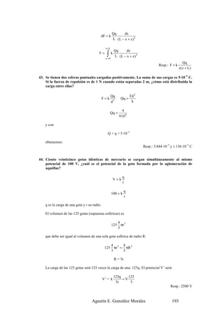 Qq     dx
                                          dF = k
                                                       L (L − x + z) 2

                                               x=L
                                                        Qq     dx
                                         F=      ∫k
                                                x =0
                                                        L (L − x + z) 2
                                                                                                         Qq
                                                                                      Resp.: F = k
                                                                                                     z ( z + L)

43. Se tienen dos esferas puntuales cargadas positivamente. La suma de sus cargas es 5·10–5 C.
    Si la fuerza de repulsión es de 1 N cuando están separadas 2 m, ¿cómo está distribuida la
    carga entre ellas?

                                                       Qq            Fd 2
                                              F=k             Qq =
                                                       d2             k

                                                               4
                                                     Qq =
                                                             9·109

    y con

                                                 Q + q = 5·10–5

    obtenemos:
                                                                            Resp.: 3.844·10–5 y 1.156·10–5 C


44. Ciento veinticinco gotas idénticas de mercurio se cargan simultáneamente al mismo
    potencial de 100 V, ¿cuál es el potencial de la gota formada por la aglomeración de
    aquéllas?

                                                               q
                                                       V=k
                                                               r

                                                                 q
                                                       100 = k
                                                                 r

    q es la carga de una gota y r su radio.

    El volumen de las 125 gotas (supuestas esféricas) es

                                                             4 3
                                                       125     πr
                                                             3

    que debe ser igual al volumen de una sola gota esférica de radio R:

                                                       4 3 4
                                               125       πr = πR 3
                                                       3     3

                                                        R = 5r

    La carga de las 125 gotas será 125 veces la carga de una: 125q. El potencial V’ será:

                                                        125q    125
                                              V’ = k         =V
                                                         5r      5
                                                                                             Resp.: 2500 V



                                    Agustín E. González Morales                               193
 