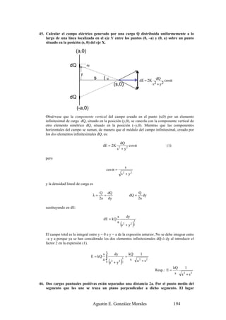 45. Calcular el campo eléctrico generado por una carga Q distribuida uniformemente a lo
    largo de una línea localizada en el eje Y entre los puntos (0, –a) y (0, a) sobre un punto
    situado en la posición (s, 0) del eje X.

                          (a,0)

                    dQ            dy


                            y
                                        s       (α                                               dE = 2K dQ cos α
                                                                 (s,0)                                  s2 + y2


                    dQ

                          (-a,0)
    Obsérvese que la componente vertical del campo creado en el punto (s,0) por un elemento
    infinitesimal de carga dQ, situado en la posición (y,0), se cancela con la componente vertical de
    otro elemento simétrico dQ, situado en la posición (–y,0). Mientras que las componentes
    horizontales del campo se suman, de manera que el módulo del campo infinitesimal, creado por
    los dos elementos infinitesimales dQ, es:

                                                                       dQ
                                                dE = 2K                     cos α                                (1)
                                                                     s + y2
                                                                      2



    pero

                                                                                   s
                                                    cos α =
                                                                          s + y2
                                                                               2



    y la densidad lineal de carga es

                                            Q dQ                                                Q
                                       λ=     =                                        dQ =        dy
                                            2a dy                                               2a

    sustituyendo en dE:

                                                                     s             dy
                                                dE = kQ
                                                                          (s              )
                                                                                            3
                                                                     a         2
                                                                                   + y2     2


    El campo total es la integral entre y = 0 e y = a de la expresión anterior. No se debe integrar entre
    –a y a porque ya se han considerado los dos elementos infinitesimales dQ ó dy al introducir el
    factor 2 en la expresión (1).

                                                    a
                                                s                dy                    kQ         1
                                       E = kQ       ∫                              =
                                                        (s                )
                                                                        3
                                                a                                       s       a 2 + s2
                                                    0        2
                                                                 +   y2 2
                                                                                                                        kQ      1
                                                                                                           Resp.: E =
                                                                                                                         s    a 2 + s2

46. Dos cargas puntuales positivas están separadas una distancia 2a. Por el punto medio del
    segmento que las une se traza un plano perpendicular a dicho segmento. El lugar



                                       Agustín E. González Morales                                                      194
 