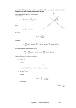 geométrico de los puntos de ese plano, donde la intensidad del campo es máxima, por razón
de simetría, es una circunferencia. Calcular su radio.
                                                                                ET
Como se aprecia en la figura, el módulo del
campo total es:
                                                                                          E
                                      kq
            E T = 2E sen α = 2             sen α                                     α
                                 a + r2
                                  2



                                                                                     r
pero

                                                                  q                              α
                  a = a 2 + r 2 cos α                                                                     q
                                                                                          a

por tanto:

                                                               a2
                                               a2 + r2 =
                                                             cos 2 α

de donde

                        2kq                 2kq                     2kq
               ET =        2
                             cos 2 α sen α = 2 (1 − sen 2 α) sen α = 2 (sen α − sen 3α)
                         a                   a                       a

derivando respecto a α e igualando a cero:

                       dE T 2kq                          2kq
                           = 2 (cos α − 3sen 2 α cos α) = 2 cos α(1 − 3sen 2 α) = 0
                        dα   a                            a

La identidad anterior tiene dos soluciones:

       a)   cos α = 0

            es decir

                                                             α = 90º

            o sea, en el infinito, que se corresponde con un mínimo.

       b)   1 − 3sen 2 α = 0

            es decir

                                                              1             r
                                                   sen α =        =
                                                              3        a + r2
                                                                        2

            despejando r:

                                                                                                      a
                                                                                         Resp.: r =
                                                                                                      2




                                       Agustín E. González Morales                        195
 