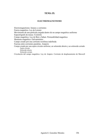 TEMA IX


                             ELECTROMAGNETISMO


Electromagnetismo. Imanes y corrientes
Fuerza magnética. Ley de Lorentz
Movimiento de una partícula cargada dentro de un campo magnético uniforme
Espectrógrafo de masas. Ciclotrón
Campo magnético. Ley de Biot y Sabart. Permeabilidad magnética
Momento magnético. Galvanómetro
Campo creado por una corriente rectilínea indefinida
Fuerzas entre corrientes paralelas. Amperio
Campo creado por una espira circular uniforme, un solenoide abierto y un solenoide cerrado
       Espira circular
       Solenoide abierto
       Solenoide cerrado
Circulación del campo magnético. Ley de Ampere. Corriente de desplazamiento de Maxwell




                                 Agustín E. González Morales                  196
 