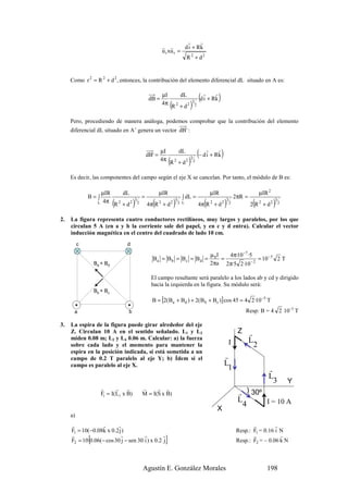 r     r
                                                                 r r        d i + Rk
                                                                 u t xu r =
                                                                             R 2 + d2


     Como r 2 = R 2 + d 2 , entonces, la contribución del elemento diferencial dL situado en A es:


                                                         dB =
                                                                 µI             dL
                                                                                                  (dri + Rk )
                                                                                                          r
                                                                 4π
                                                                      (R   2
                                                                               + d2   )   3
                                                                                              2



     Pero, procediendo de manera análoga, podemos comprobar que la contribución del elemento
     diferencial dL situado en A’ genera un vector dB' :



                                                        dB' =
                                                                µI             dL
                                                                                                  (− dri + Rk )
                                                                                                            r
                                                                4π
                                                                      (R   2
                                                                               + d2   )
                                                                                      3
                                                                                          2



     Es decir, las componentes del campo según el eje X se cancelan. Por tanto, el módulo de B es:

                    µIR              dL                         µIR                                      µIR                           µIR 2
              B= ∫                                  =                            ∫ dL =                                   2πR =
                   L 4π     (R   2
                                     + d2   )
                                            3
                                                2         (
                                                        4π R 2 + d 2   )   3
                                                                               2 L                   (
                                                                                                  4π R 2 + d 2    )
                                                                                                                  3
                                                                                                                      2            (
                                                                                                                                  2 R 2 + d2   )
                                                                                                                                               3
                                                                                                                                                   2



2.   La figura representa cuatro conductores rectilíneos, muy largos y paralelos, por los que
     circulan 5 A (en a y b la corriente sale del papel, y en c y d entra). Calcular el vector
     inducción magnética en el centro del cuadrado de lado 10 cm.
          c                            d

                                                                                                         µ 0I   4π·10 −7 ·5
                                                          Ba = B b = B c = B d =                              =             = 10 − 5 2 T
                  Ba + Bd                                                                                2πa 2π·5 2 ·10 − 2

                                                          El campo resultante será paralelo a los lados ab y cd y dirigido
                                                          hacia la izquierda en la figura. Su módulo será:
                  Bb + Bc
                                                          B = [2(Ba + Bd ) + 2(B b + Bc )] cos 45 = 4 2 ·10 −5 T
      a                                b                                                                                       Resp: B = 4 2 10–5 T

3.   La espira de la figura puede girar alrededor del eje
     Z. Circulan 10 A en el sentido señalado. L1 y L3                                                                      Z r
     miden 0.08 m; L2 y L4 0.06 m. Calcular: a) la fuerza                                                                         L
     sobre cada lado y el momento para mantener la                                                                    I            2
     espira en la posición indicada, si está sometida a un
     campo de 0.2 T paralelo al eje Y; b) Ídem si el                                                              r
     campo es paralelo al eje X.                                                                                  L
                                                                                                                    1                      r
                                                                                                                                           L
                                                                                                                                             3         Y
                     r      r     r                 r     r r
                     Fi = I(L i x B)                M = I(S x B)                                                           r ) 30º
                                                                                                                           L       I = 10 A
                                                                                                                             4
                                                                                                           X
     a)
     r            r      r                                                                                                        r         r
     F1 = 10(−0.08k x 0.2 j )                                                                                              Resp.: F1 = 0.16 i N
     r
              {            r          r         r
     F2 = 10 0.06(− cos 30 j − sen 30 i ) x 0.2 j                 }                                                               r           r
                                                                                                                           Resp.: F2 = – 0.06 k N



                                                    Agustín E. González Morales                                                           198
 