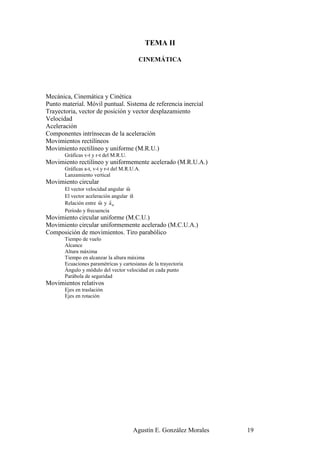 TEMA II

                                          CINEMÁTICA




Mecánica, Cinemática y Cinética
Punto material. Móvil puntual. Sistema de referencia inercial
Trayectoria, vector de posición y vector desplazamiento
Velocidad
Aceleración
Componentes intrínsecas de la aceleración
Movimientos rectilíneos
Movimiento rectilíneo y uniforme (M.R.U.)
       Gráficas v-t y r-t del M.R.U.
Movimiento rectilíneo y uniformemente acelerado (M.R.U.A.)
       Gráficas a-t, v-t y r-t del M.R.U.A.
       Lanzamiento vertical
Movimiento circular
                                    r
       El vector velocidad angular ω
                                      r
       El vector aceleración angular α
                       r    r
       Relación entre ω y a n
       Período y frecuencia
Movimiento circular uniforme (M.C.U.)
Movimiento circular uniformemente acelerado (M.C.U.A.)
Composición de movimientos. Tiro parabólico
       Tiempo de vuelo
       Alcance
       Altura máxima
       Tiempo en alcanzar la altura máxima
       Ecuaciones paramétricas y cartesianas de la trayectoria
       Ángulo y módulo del vector velocidad en cada punto
       Parábola de seguridad
Movimientos relativos
       Ejes en traslación
       Ejes en rotación




                                       Agustín E. González Morales   19
 