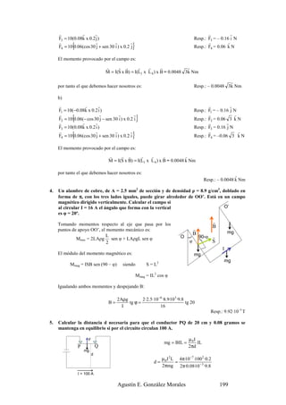 r           r      r                                                                      r           r
     F3 = 10(0.08k x 0.2 j )                                                            Resp.: F3 = – 0.16 i N
     r
            {           r           r         r
     F4 = 10 0.06(cos 30 j + sen 30 i ) x 0.2 j }                                              r         r
                                                                                        Resp.: F4 = 0.06 k N

     El momento provocado por el campo es:
                                  r     r r        r    r       r           r
                                  M = I(S x B) = I(L1 x L 4 ) x B = 0.0048 3k Nm

                                                                                                         r
     por tanto el que debemos hacer nosotros es:                                        Resp.: – 0.0048 3k Nm

     b)
     r             r       r                                                                   r           r
     F1 = 10(−0.08k x 0.2 i )                                                           Resp.: F1 = – 0.16 j N
     r
            {               r          r        r
     F2 = 10 0.06(− cos 30 j − sen 30 i ) x 0.2 i
     r           r       r
                                                      }                                        r             r
                                                                                        Resp.: F2 = 0.06 3 k N
                                                                                               r         r
     F3 = 10(0.08k x 0.2 i )                                                            Resp.: F3 = 0.16 j N
     r
            {            r          r         r
     F4 = 10 0.06(cos 30 j + sen 30 i ) x 0.2 i   }                                            r
                                                                                        Resp.: F4 = –0.06 3 k N
                                                                                                               r


     El momento provocado por el campo es:
                                   r     r r        r    r       r          r
                                   M = I(S x B) = I(L1 x L 4 ) x B = 0.0048 k Nm

     por tanto el que debemos hacer nosotros es:
                                                                                                                r
                                                                                                Resp.: – 0.0048 k Nm

4.   Un alambre de cobre, de A = 2.5 mm2 de sección y de densidad ρ = 8.9 g/cm3, doblado en
     forma de π, con los tres lados iguales, puede girar alrededor de OO’. Está en un campo
     magnético dirigido verticalmente. Calcular el campo si
     al circular I = 16 A el ángulo que forma con la vertical                      O’
     es φ = 20º.

     Tomando momentos respecto al eje que pasa por los
                                                                                                     r
                                                                                        r            B
     puntos de apoyo OO’, el momento mecánico es:
                                                                                        B                     mg
                             L                                                 O            90-φ r
              Mmec = 2LAρg sen φ + LAρgL sen φ
                                                                                   )




                                                                                    φ                S
                                                                                            )




                             2
                                                                                                          I
     El módulo del momento magnético es:                                                mg
                                                                                                          mg
           Mmag = ISB sen (90 – φ)         siendo          S = L2

                                                      Mmag = IL2 cos φ

     Igualando ambos momentos y despejando B:

                                        2Aρg        2·2.5·10−6 ·8.9·103 ·9.8
                                   B=        tg ϕ =                          tg 20
                                          I                  16
                                                                                                   Resp.: 9.92·10–3 T

5.   Calcular la distancia d necesaria para que el conductor PQ de 20 cm y 0.08 gramos se
     mantenga en equilibrio si por el circuito circulan 100 A.

                      F                                                             µ0I
                                                                     mg = BIL =         IL
                P             Q                                                     2πd
                    mg
                          d
                                                                    µ 0 I 2 L 4π·10 −7 ·100 2 ·0.2
                                                               d=            =
                                                                    2πmg 2π·0.08·10 − 3 ·9.8
                I = 100 A

                                        Agustín E. González Morales                                      199
 