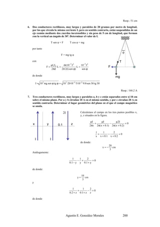 Resp.: 51 cm

6.   Dos conductores rectilíneos, muy largos y paralelos de 20 gramos por metro de longitud,
     por los que circula la misma corriente I, pero en sentido contrario, están suspendidos de un
     eje común mediante dos cuerdas inextensibles y sin peso de 5 cm de longitud, que forman
     con la vertical un ángulo de 30º. Determinar el valor de I.

                        T sen φ = F        T cos φ = mg

     por tanto




                                                                                              )
                                                                                              φ
                                  F = mg tg φ

     con                                                                                  T
                      µI I     4π·10 −7 I 2    10 −7 I 2                              .
                    F= 1 2 L=               L=                                    F
                      2πd     2π·2(Lsen ϕ)      sen ϕ

     de donde                                                                         mg

         I = 107 mg sen ϕ tg ϕ = 107 ·20·10 −3 ·5·10 −2 ·9.8·sen 30 tg 30

                                                                                           Resp.: 168.2 A

7.   Tres conductores rectilíneos, muy largos y paralelos a, b y c están separados entre sí 10 cm
     sobre el mismo plano. Por a y b circulan 10 A en el mismo sentido, y por c circulan 20 A en
     sentido contrario. Determinar el lugar geométrico del plano en el que el campo magnético
     se anula.

                                     2I              Calculemos el campo en los tres puntos posibles x,
                                                     y, z situados en la figura.

                                                                µI      µI          µ 2I
     x              y                       z                      +           −             =0
                               0.1                             2πx 2π( x + 0.1) 2π( x + 0.2)

                                                                     1    1       2
                                                                       +      −        =0
                                                                     x x + 0.1 x + 0.2
         I              I
                                                     de donde:
                                                                                  20
                                                                            x=−      cm
                                                                                   3
     Análogamente:

                                              1    1    2
                                                  − +        =0
                                           0.1 − y y 0.1 + y

     de donde:

                                                       10
                                                  y=      cm
                                                        3
     y

                                               1        1    2
                                                   +        − =0
                                           0 .2 + z 0 .1 + z z

     de donde




                                       Agustín E. González Morales                            200
 