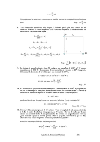 40
                                                     z=−         cm
                                                               3

     Si comparamos las soluciones, vemos que en realidad las tres se corresponden con la misma
                                                                                          10
     recta.                                                                    Resp.: y =    cm
                                                                                           3

8.   Tres conductores rectilíneos, muy largos y paralelos pasan por tres vértices de un
     cuadrado. Calcular el campo magnético en el vértice no ocupado si el sentido de todas las
     corrientes es clavándose en el papel.

                           r   µI r r                                             Y          L
                           B=     (u t x u r )
                              2πd
                                                                                  I1
                         r      r       r        r
                         u t1 = u t 2 = u t 3 = −k

                  r      r r         1 r r r              r
                  u r1 = i ; u r 2 =    ( i + j); u r 3 = j
                                      2
                                                                                  I2                       I3
     r µI r        r         µI 2  r       r       µI r        r                                                       X
     B = 1 (u t1 x u r1 ) +       (u t 2 x u r2 ) + 3 (u t 3 x u r3 )
        2πL                 2πL 2                  2πL



                                                                         Resp.:
                                                                                   µ
                                                                                  4πL
                                                                                       [          r               r
                                                                                      (I 2 + 2I3 )i − (2I1 + I 2 ) j   ]
9.   La bobina de un galvanómetro tiene 50 vueltas y una superficie de 6·10–4 m2. El campo
     magnético es de 0.01 T y la constante de recuperación de l resorte es 10–8 N.m/grado.
     Determinar la desviación de la bobina para una corriente de 10–3 A.

                                  M = nBIS = 50·0.01·10–3·6·10–4 = 3·10–7 N·m

                                                                M 3·10 −7
                                  M = kθ; por tanto θ =           =
                                                                k   10 −8
                                                                                                        Resp.: 30º

10. La bobina de un galvanómetro tiene 400 espiras y una superficie de 6 cm2. Se suspende de
    un hilo en un campo de 1000 gauss. Por la bobina circula una corriente de 10–7 A. Hallar el
    momento de rotación si el plano de la bobina forma 60º con el campo magnético.

                                                     M = nBIS sen α

     siendo α el ángulo que forma el campo con la normal a la bobina. En este caso es de 30º.

                                              M = 400·1000·10–4·10–7·6·10–4·0.5
                                                                                             Resp.: 1.2·10–9 N.m

11. Por una bobina circular grande de 60 vueltas y 10 cm de longitud, circula una corriente de
    2 A. En el centro de ella hay otra pequeña, de 30 vueltas y 0.5 cm de radio, por la que
    circula una corriente de 0.5 A. Los planos de las dos bobinas son perpendiculares entre sí;
    ¿qué momento ejerce la bobina grande sobre la pequeña, admitiéndose que no hay
    alteración en el campo magnético producido por la bobina grande?

     El módulo del campo creado por la bobina grande es:

                                            n                  60
                                   B = µI     = 4π·10 − 7 ·2·      = 1.50796·10− 2 T
                                            s                 0.01



                                        Agustín E. González Morales                                  201
 