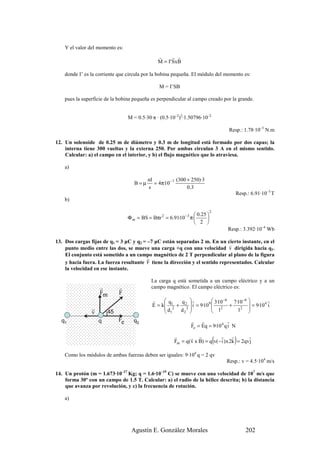Y el valor del momento es:
                                               r      r r
                                               M = I' S x B

    donde I’ es la corriente que circula por la bobina pequeña. El módulo del momento es:

                                                M = I’SB

    pues la superficie de la bobina pequeña es perpendicular al campo creado por la grande.


                                 M = 0.5·30·π · (0.5·10–2)2·1.50796·10–2

                                                                                     Resp.: 1.78·10–5 N.m

12. Un solenoide de 0.25 m de diámetro y 0.3 m de longitud está formado por dos capas; la
    interna tiene 300 vueltas y la externa 250. Por ambas circulan 3 A en el mismo sentido.
    Calcular: a) el campo en el interior, y b) el flujo magnético que lo atraviesa.

    a)

                                          nI             (300 + 250)·3
                                    B=µ      = 4π·10 − 7
                                          s                   0 .3
                                                                                         Resp.: 6.91·10–3 T
    b)

                                                                            2
                                                                  0.25 
                                 Φ m = BS = Bπr 2 = 6.91·10− 3 π·      
                                                                  2 
                                                                                    Resp.: 3.392·10–4 Wb

13. Dos cargas fijas de q1 = 3 µC y q2 = –7 µC están separadas 2 m. En un cierto instante, en el
                                                                              r
    punto medio entre las dos, se mueve una carga +q con una velocidad v dirigida hacia q1.
    El conjunto está sometido a un campo magnético de 2 T perpendicular al plano de la figura
                                         r
    y hacia fuera. La fuerza resultante F tiene la dirección y el sentido representados. Calcular
    la velocidad en ese instante.

                                            La carga q está sometida a un campo eléctrico y a un
                    r       r               campo magnético. El campo eléctrico es:
                    Fm      F
                                             r     q    q r             3·10 −6 7·10 −6           r
                                             E = k  12 + 22  i = 9·109  2 +
                                                                          1
                                                                                            = 9·10 4 i
                                                                                           
                r                                  d                                2
                                                                                     1 
                v       )45 r                       1   d2             
  q1                q       Fe      q2                          r    r            r
                                                                Fe = Eq = 9·10 4 q i N
                                                       r       r r           r
                                                                                (    r
                                                                                       )    r
                                                       Fm = q( v x B) = q v(− i ) x 2k = 2qv j

    Como los módulos de ambas fuerzas deben ser iguales: 9·104 q = 2 qv
                                                                                    Resp.: v = 4.5·104 m/s

14. Un protón (m = 1.673·10–27 Kg; q = 1.6·10–19 C) se mueve con una velocidad de 107 m/s que
    forma 30º con un campo de 1.5 T. Calcular: a) el radio de la hélice descrita; b) la distancia
    que avanza por revolución, y c) la frecuencia de rotación.

    a)




                                  Agustín E. González Morales                                202
 