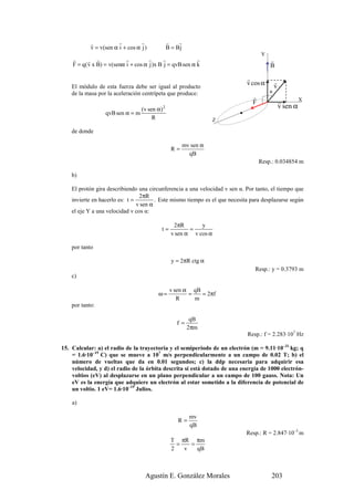 r           r         r               r    r
            v = v(sen α i + cos α j )             B = Bj
                                                                                   Y
    r      r r             r         r      r             r                            r
    F = q( v x B) = v(senα i + cos α j )x B j = qvB sen α k                            B

                                                                             r
    El módulo de esta fuerza debe ser igual al producto
                                                                             v cos α       r
                                                                                           v
    de la masa por la aceleración centrípeta que produce:                              α
                                                                               r                       X
                                                                               F               r
                                  (v sen α)   2                                                v sen α
                  qvB sen α = m
                                       R                              Z

    de donde

                                                           mv sen α
                                                   R=
                                                             qB
                                                                                   Resp.: 0.034854 m

    b)

    El protón gira describiendo una circunferencia a una velocidad v sen α. Por tanto, el tiempo que
                                 2πR
    invierte en hacerlo es: t =         . Este mismo tiempo es el que necesita para desplazarse según
                                v sen α
    el eje Y a una velocidad v cos α:

                                                    2πR       y
                                          t=              =
                                                   v sen α v cos α

    por tanto

                                                    y = 2πR ctg α
                                                                                Resp.: y = 0.3793 m
    c)

                                                   v sen α qB
                                         ω=               =   = 2πf
                                                      R     m
    por tanto:

                                                             qB
                                                      f=
                                                            2πm
                                                                             Resp.: f = 2.283·107 Hz

15. Calcular: a) el radio de la trayectoria y el semiperiodo de un electrón (m = 9.11·10–31 kg; q
    = 1.6·10–19 C) que se mueve a 107 m/s perpendicularmente a un campo de 0.02 T; b) el
    número de vueltas que da en 0.01 segundos; c) la ddp necesaria para adquirir esa
    velocidad, y d) el radio de la órbita descrita si está dotado de una energía de 1000 electrón-
    voltios (eV) al desplazarse en un plano perpendicular a un campo de 100 gauss. Nota: Un
    eV es la energía que adquiere un electrón al estar sometido a la diferencia de potencial de
    un voltio. 1 eV= 1.6·10–19 Julios.

    a)

                                                             mv
                                                      R=
                                                             qB
                                                                             Resp.: R = 2.847·10–3 m
                                                   T πR πm
                                                     =   =
                                                   2   v   qB



                                    Agustín E. González Morales                        203
 