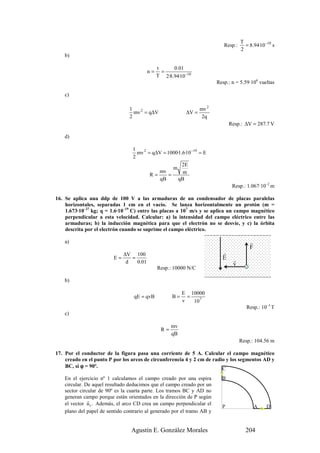 T
                                                                             Resp.:     = 8.94·10 −10 s
                                                                                      2
    b)

                                                t     0.01
                                           n=     =
                                                T 2·8.94·10−10
                                                                          Resp.: n = 5.59·106 vueltas

    c)

                                 1                                 mv 2
                                   mv 2 = q∆V               ∆V =
                                 2                                  2q
                                                                                Resp.: ∆V = 287.7 V

    d)

                                  1
                                    mv 2 = q∆V = 1000·1.6·10 −19 = E
                                  2
                                                        2E
                                                    m
                                             mv         m
                                          R=      =
                                              qB      qB
                                                                                 Resp.: 1.067·10–2 m

16. Se aplica una ddp de 100 V a las armaduras de un condensador de placas paralelas
    horizontales, separadas 1 cm en el vacío. Se lanza horizontalmente un protón (m =
    1.673·10–27 kg; q = 1.6·10–19 C) entre las placas a 107 m/s y se aplica un campo magnético
    perpendicular a esta velocidad. Calcular: a) la intensidad del campo eléctrico entre las
    armaduras; b) la inducción magnética para que el electrón no se desvíe, y c) la órbita
    descrita por el electrón cuando se suprime el campo eléctrico.

    a)                                                                                    r
                                                                                          F
                               ∆V 100                                       r
                          E=      =                                         E    r
                                d   0.01                                         v
                                                Resp.: 10000 N/C

    b)

                                                           E 10000
                                   qE = qvB           B=     =
                                                           v   107
                                                                                         Resp.: 10–3 T
    c)

                                                      mv
                                                 R=
                                                      qB
                                                                                      Resp.: 104.56 m

17. Por el conductor de la figura pasa una corriente de 5 A. Calcular el campo magnético
    creado en el punto P por los arcos de circunferencia 4 y 2 cm de radio y los segmentos AD y
    BC, si ϕ = 90º.                                                      C
    En el ejercicio nº 1 calculamos el campo creado por una espira          B
    circular. De aquel resultado deducimos que el campo creado por un
    sector circular de 90º es la cuarta parte. Los tramos BC y AD no
    generan campo porque están orientados en la dirección de P según
               r
    el vector u r . Además, el arco CD crea un campo perpendicular el
                                                                            P                 A    D
    plano del papel de sentido contrario al generado por el tramo AB y


                                  Agustín E. González Morales                           204
 
