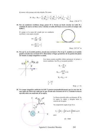 de menor valor porque está más alejado. Por tanto:

                                            1  µI  1  µI  1  1          1 
                        B = BAB – BCD =
                                            4 2R  − 4  2R  = 8 µI R − R 
                                                                           
                                                  AB     CD         AB   CD 
                                                                                Resp.: 1.96·10–5 T

18. Por un conductor rectilíneo, largo, pasan 10 A. Forma un bucle circular de radio R y
    continúa de nuevo en línea recta. Calcular el radio del bucle si en su centro el campo vale
    0.004 T.

    El campo es la suma del creado por un conductor
    rectilíneo y una espira circular:

                                µI   µI
                          B=       +
                               2πR 2R

                               µI  1 
                          R=       + 1
                               2B  π 
                                                                                           Resp.: 2.07·10–3 m

19. Por eje X, en el sentido positivo, circula una corriente I. Por el eje Y, también en el sentido
    positivo circula una corriente 0.5 I. Determinar el lugar geométrico de los puntos del plano
    XY donde el campo magnético se anula.

                                              Los únicos puntos posibles deben pertenecer al primer o
                x                             tercer cuadrante. Sea P(x, y) un punto posible:
                          P(x, y)
       0.5I                                                            r     µI r
                         y                                             BI =     k
                                                                            2πy

                          I                                         r         µ0.5I r
                                                                    B 0.5 I =      (−k )
                                                                               2πx
                                                                      r    r
                                                                      BI + B0.5I = 0

                                                    1 0 .5
                                                      =
                                                    y   x
                                                                                                 Resp.: y = 2x

20. Un campo magnético uniforme de 0.02 T penetra perpendicularmente por la cara Sur de
    una espira de 0.04 m de radio por la que circula una corriente de 0.5 A. Calcular la fuerza
    ejercida sobre un cuadrante de la espira.
                                                                                                   r
                                   r          r              La fuerza ejercida sobre un elemento dL de
                          Y       dFy        dF
                                      θ                      la espira es radial y dirigida hacia el
                                                             exterior de la espira.
                                        )




                                              r
           I                                 dFx
                                   dL




                                                             Su componente según el eje X es:
                              θ
                                  dθ
                              )




                    r
                    B                  R                               ∫        ∫            ∫
                                                                Fx = dFx = dF sen θ = BIdL sen θ
                                                                                             L
                                                   X
                                                             pero

                                                                                 dL = Rdθ




                                        Agustín E. González Morales                              205
 
