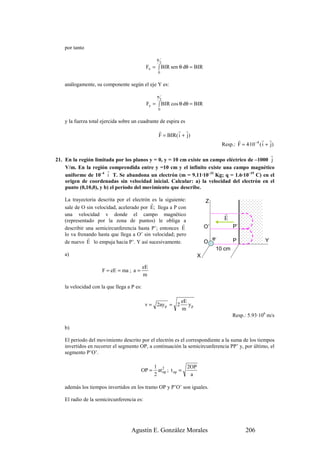 por tanto

                                                  π
                                                      2
                                             Fx = ∫ BIR sen θ dθ = BIR
                                                   0


    análogamente, su componente según el eje Y es:

                                                  π
                                                      2
                                             Fy = ∫ BIR cos θ dθ = BIR
                                                   0


    y la fuerza total ejercida sobre un cuadrante de espira es
                                                   r        r r
                                                   F = BIR( i + j)
                                                                                               r            r r
                                                                                        Resp.: F = 4·10 −4 ( i + j)
                                                                                             r
21. En la región limitada por los planos y = 0, y = 10 cm existe un campo eléctrico de –1000 j
    V/m. En la región comprendida entre y =10 cm y el infinito existe una campo magnético
                       r
    uniforme de 10–4 i T. Se abandona un electrón (m = 9.11·10–31 Kg; q = 1.6·10–19 C) en el
    origen de coordenadas sin velocidad inicial. Calcular: a) la velocidad del electrón en el
    punto (0,10,0), y b) el periodo del movimiento que describe.

    La trayectoria descrita por el electrón es la siguiente:                  Z
                                           r
    sale de O sin velocidad, acelerado por E; llega a P con
    una velocidad v donde el campo magnético                                             r
    (representado por la zona de puntos) le obliga a                                     E
                                                          r
    describir una semicircunferencia hasta P’; entonces E                     O’             P’
    lo va frenando hasta que llega a O’ sin velocidad; pero
               r                                                                   e-
    de nuevo E lo empuja hacia P’. Y así sucesivamente.                       O              P                Y
                                                                                    10 cm
    a)                                                                    X

                                            eE
                      F = eE = ma ; a =
                                            m

    la velocidad con la que llega a P es:

                                                                eE
                                            v = 2ay p = 2          yp
                                                                m
                                                                                             Resp.: 5.93·106 m/s

    b)

    El periodo del movimiento descrito por el electrón es el correspondiente a la suma de los tiempos
    invertidos en recorrer el segmento OP, a continuación la semicircunferencia PP’ y, por último, el
    segmento P’O’.

                                                 1 2                2OP
                                          OP =     at op ; t op =
                                                 2                   a

    además los tiempos invertidos en los tramo OP y P’O’ son iguales.

    El radio de la semicircunferencia es:




                                    Agustín E. González Morales                                     206
 