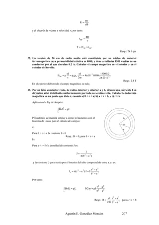 mv
                                                        R=
                                                                 eB

    y el electrón la recorre a velocidad v; por tanto:

                                                                 πR
                                                      t pp ' =
                                                                  v

                                                   T = 2t op + t pp '
                                                                                                    Resp.: 24.6 µs

22. Un toroide de 20 cm de radio medio está constituido por un núcleo de material
    ferromagnético cuya permeabilidad relativa es 8000, y tiene arrolladas 1500 vueltas de un
    conductor por el que circulan 0.2 A. Calcular el campo magnético en el interior y en el
    exterior del toroide.

                                        nI           nI                    1500·0.2
                             Bint = µ      = µ 0µ r     = 4π·10− 7 ·8000·
                                        s           2πr                   2π·20·10− 2
                                                                                                       Resp.: 2.4 T
    En el exterior del toroide el campo magnético es nulo.

23. Por un tubo conductor recto, de radios interior y exterior a y b, circula una corriente I en
    dirección axial distribuida uniformemente por toda su sección recta. Calcular la inducción
    magnética en un punto que dista r, cuando a) 0 < r < a; b) a < r < b, y c) r > b

    Aplicamos la ley de Ampère:
                               r r
                             ∫ B·dL = µI
                             L


    Procedemos de manera similar a como lo hacíamos con el                                             b
    teorema de Gauss para el cálculo de campos:
                                                                                                       a
    a)
                                                                                                       r
    Para 0 < r < a la corriente I = 0
                                     Resp.: B = 0; para 0 < r < a
    b)

    Para a < r < b la densidad de corriente J es:

                                                             I
                                                   J=
                                                        π( b − a 2 )
                                                             2



    y la corriente Ir que circula por el interior del tubo comprendido entre a y r es:

                                                                      r2 − a2
                                          I r = π(r 2 − a 2 )·J = I
                                                                      b2 − a 2

    Por tanto:

                                                                            r2 − a2
                                   ∫ B·dL = µI r             B·2πr = µI
                                  L                                         b2 − a 2

                                                                                       µI r 2 − a 2
                                                                         Resp.: B =                  ; para a < r < b
                                                                                       2πr b 2 − a 2



                                      Agustín E. González Morales                                     207
 