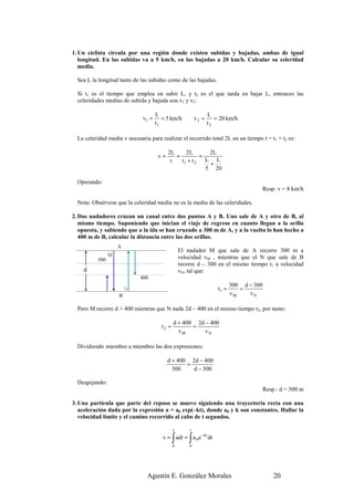 1. Un ciclista circula por una región donde existen subidas y bajadas, ambas de igual
   longitud. En las subidas va a 5 km/h, en las bajadas a 20 km/h. Calcular su celeridad
   media.

  Sea L la longitud tanto de las subidas como de las bajadas.

  Si t1 es el tiempo que emplea en subir L, y t2 es el que tarda en bajar L, entonces las
  celeridades medias de subida y bajada son v1 y v2:

                                     L                           L
                              v1 =      = 5 km/h          v2 =      = 20 km/h
                                     t1                          t2

  La celeridad media v necesaria para realizar el recorrido total 2L en un tiempo t = t1 + t2 es:

                                           2L     2L        2L
                                      v=      =          =
                                            t   t1 + t 2   L L
                                                            +
                                                           5 20

  Operando:
                                                                                      Resp: v = 8 km/h

  Nota: Obsérvese que la celeridad media no es la media de las celeridades.

2. Dos nadadores cruzan un canal entre dos puntos A y B. Uno sale de A y otro de B, al
   mismo tiempo. Suponiendo que inician el viaje de regreso en cuanto llegan a la orilla
   opuesta, y sabiendo que a la ida se han cruzado a 300 m de A, y a la vuelta lo han hecho a
   400 m de B, calcular la distancia entre las dos orillas.
                    A
                                                  El nadador M que sale de A recorre 300 m a
                M                                 velocidad vM , mientras que el N que sale de B
          300
                                                  recorre d – 300 en el mismo tiempo t1 a velocidad
    d                                             vN, tal que:
                             400
                                                                            300 d − 300
                        N                                            t1 =      =
                    B                                                       vM    vN

  Pero M recorre d + 400 mientras que N nada 2d – 400 en el mismo tiempo t2, por tanto:

                                              d + 400 2d − 400
                                       t2 =          =
                                                vM       vN

  Dividiendo miembro a miembro las dos expresiones:

                                           d + 400 2d − 400
                                                  =
                                             300    d − 300

  Despejando:
                                                                                          Resp.: d = 500 m

3. Una partícula que parte del reposo se mueve siguiendo una trayectoria recta con una
   aceleración dada por la expresión a = a0 exp(–kt), donde a0 y k son constantes. Hallar la
   velocidad límite y el camino recorrido al cabo de t segundos.

                                              t       t

                                              ∫       ∫
                                        v = adt = a 0 e −kt dt
                                              0       0




                                Agustín E. González Morales                                   20
 