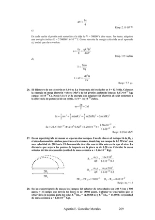 Ec
                                                   ∆V =
                                                          q
                                                                                           Resp.:2.11·106 V
    c)

    En cada vuelta el protón está sometido a la ddp de V = 30000 V dos veces. Por tanto, adquiere
    una energía cinética E = 2·30000·1.6·10–19 J. Como necesita la energía calculada en el apartado
    a), tendrá que dar n vueltas:

                                                   Ec qR 2 B2
                                              n=     =
                                                   E   4mV
                                                                                           Resp.: 35 vueltas
    d)

                                                        2πm
                                                   T=
                                                         Bq

                                                          πR 2 B
                                               t = nT =
                                                           4V
                                                                                              Resp.: 7.7 µs

26. El diámetro de un ciclotrón es 1.04 m. La frecuencia del oscilador es f = 12 MHz. Calcular
    la energía en mega electrón–voltios (MeV) de un protón acelerado (masa: 1.673·10–27 kg;
    carga: 1.6·10–19 C). Nota: Un eV es la energía que adquiere un electrón al estar sometido a
    la diferencia de potencial de un voltio. 1 eV= 1.6·10–19 Julios.

                                                     2π
                                                ω=      = 2πf
                                                     T

                                 1       1          1
                          Ec =     mv 2 = m(ωR ) 2 = m(2πfR ) 2 = 2m(πfR ) 2
                                 2       2          2

                                                                             1.286·10 −12
                 Ec = 2·1.673·10 −27 (π·12·106 ·0.52) 2 = 1.286·10 −12 J =                ev
                                                                              1.6·10 −19
                                                                                          Resp.: 8.0366 MeV

27. En un espectrógrafo de masas se separan dos isótopos. Uno de ellos es el isótopo 16 de O2 y
    el otro desconocido. Ambos penetran en la cámara, donde hay un campo de 0.3 Wb/m2, con
    una velocidad de 200 km/s. El desconocido describe una órbita más corta que el otro. La
    distancia que separa los puntos de impacto en la placa es de 1.38 cm. Calcular la masa
    atómica del ión desconocido (unidad de masa atómica u = 1.66·10–27 Kg).

                                                                      m1v   16u·2·105
                                                               R1 =       =
                                                                      qB 1.6·10 −19 ·0.3

                                                                      m2v   m 2 u·2·105
                                                               R2 =       =
               2R2                                                    qB 1.6·10 −19 ·0.3
               2R1
                                                 2R 1 − 2R 2 = 1.38·10 −2        R 1 − R 2 = 0.69·10 −2
                                                                                               Resp.: m2 = 15

28. En un espectrógrafo de masas los campos del selector de velocidades son 200 V/cm y 500
    gauss, y el campo que desvía los iones es de 15000 gauss. Calcular la separación que se
    observará en la placa para los iones C12 (m12 = 12.00368 u) y C13 (m13 = 13.00761 u) (unidad
    de masa atómica u = 1.66·10–27 Kg).



                                    Agustín E. González Morales                                209
 
