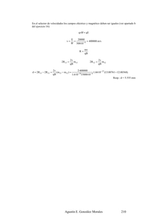 En el selector de velocidades los campos eléctrico y magnético deben ser iguales (ver apartado b
del ejercicio 16):

                                                 qvB' = qE

                                        E   20000
                                  v=      =           = 400000 m/s
                                        B' 500·10 − 4

                                                      mv
                                                 R=
                                                      qB

                                        2v                             2v
                              2R 13 =      m13               2R 12 =      m12
                                        qB                             qB

                      2v                      2·400000
d = 2R 13 − 2R 12 =      (m13 − m12 ) =       −19       −4
                                                           1.66·10 − 27 (13.00761 − 12.00368)
                      qB                1.6·10 15000·10
                                                                                Resp.: d = 5.555 mm




                                 Agustín E. González Morales                         210
 