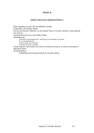 TEMA X


                        INDUCCIÓN ELECTROMAGNÉTICA


Flujo magnético a través de una superficie cerrada
Experiencias de Faraday–Henry
Fuerzas electromotriz inducida. Ley de Faraday–Henry. Corriente inducida. Carga inducida
Ley de Lenz
Generalización de la Ley de Faraday–Henry
Autoinducción
       Coeficiente de autoinducción L. Inductancia de una bobina de n espiras
       F.e.m. de autoinducción
       Caía de tensión en una bobina
       Corrientes de cierre y apertura
Energía magnética almacenada en una bobina. Densidad de energía de un campo electromagnético
Inducción mutua
Transformadores
       Fundamentos de la generación de la corriente alterna




                                     Agustín E. González Morales                  211
 