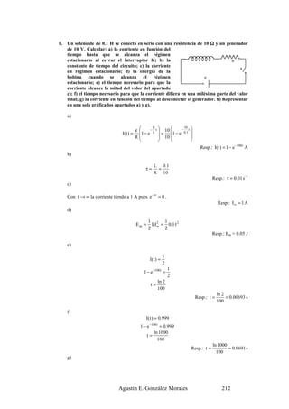 1.   Un solenoide de 0.1 H se conecta en serie con una resistencia de 10 Ω y un generador
     de 10 V. Calcular: a) la corriente en función del
     tiempo hasta que se alcanza el régimen
     estacionario al cerrar el interruptor K; b) la                                   R
                                                                       L
     constante de tiempo del circuito; c) la corriente
                                                                                          K
     en régimen estacionario; d) la energía de la
     bobina cuando se alcanza el régimen                                 ε
     estacionario; e) el tiempo necesario para que la
     corriente alcance la mitad del valor del apartado
     c); f) el tiempo necesario para que la corriente difiera en una milésima parte del valor
     final; g) la corriente en función del tiempo al desconectar el generador. h) Representar
     en una sola gráfica los apartados a) y g).

     a)

                                            ε
                                                      R                 10 
                                 I( t ) =    1 − e − L t  = 10 1 − e − 0.1 t 
                                            R             10                 
                                                                             
                                                                                      Resp.: I( t ) = 1 − e −100 t A
     b)

                                                        L 0 .1
                                                   τ=    =
                                                        R 10
                                                                                             Resp.: τ = 0.01 s–1
     c)

     Con t → ∞ la corriente tiende a 1 A pues e −∞ = 0 .
                                                                                                 Resp.: I ∞ = 1 A
     d)

                                                    1 2 1
                                            Em =      LI ∞ = 0.1·12
                                                    2       2
                                                                                             Resp.: Em = 0.05 J

     e)

                                                                1
                                                     I( t ) =
                                                                2
                                                                    1
                                                 1 − e −100 t =
                                                                    2
                                                           ln 2
                                                      t=
                                                           100
                                                                                                 ln 2
                                                                                    Resp.: t =        = 0.00693 s
                                                                                                 100

     f)
                                                   I( t ) = 0.999
                                               1 − e −100 t = 0.999
                                                        ln 1000
                                                   t=
                                                          100
                                                                                             ln 1000
                                                                                Resp.: t =           = 0.0691 s
                                                                                               100
     g)




                               Agustín E. González Morales                                         212
 