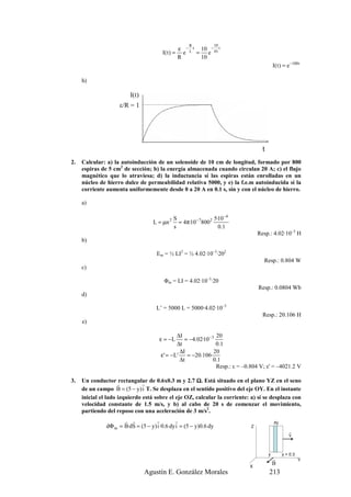 R           10
                                                   ε − L t 10 − 01 t
                                        I( t ) =     e    = e
                                                   R       10
                                                                                           I( t ) = e −100 t

     h)

                         I(t)
                     ε/R = 1




                                                                                   t
2.   Calcular: a) la autoinducción de un solenoide de 10 cm de longitud, formado por 800
     espiras de 5 cm2 de sección; b) la energía almacenada cuando circulan 20 A; c) el flujo
     magnético que lo atraviesa; d) la inductancia si las espiras están enrolladas en un
     núcleo de hierro dulce de permeabilidad relativa 5000, y e) la f.e.m autoinducida si la
     corriente aumenta uniformemente desde 0 a 20 A en 0.1 s, sin y con el núcleo de hierro.

     a)

                                               S                5·10 −4
                                    L = µn 2     = 4π·10− 78002
                                               s                  0 .1
                                                                                 Resp.: 4.02·10–3 H
     b)

                                      Em = ½ LI2 = ½ 4.02·10–3·202
                                                                                   Resp.: 0.804 W
     c)

                                         Φm = LI = 4.02·10–3·20
                                                                                 Resp.: 0.0804 Wb
     d)

                                     L’ = 5000 L = 5000·4.02·10–3
                                                                                   Resp.: 20.106 H
     e)

                                              ∆I               20
                                       ε = −L    = −4.02·10− 3
                                              ∆t               0 .1
                                               ∆I             20
                                       ε' = −L' = −20.106·
                                               ∆t             0.1
                                                               Resp.: ε = –0.804 V; ε' = –4021.2 V

3.   Un conductor rectangular de 0.6x0.3 m y 2.7 Ω. Está situado en el plano YZ en el seno
                               r
                     r
     de un campo B = (5 − y) i T. Se desplaza en el sentido positivo del eje OY. En el instante
     inicial el lado izquierdo está sobre el eje OZ, calcular la corriente: a) si se desplaza con
     velocidad constante de 1.5 m/s, y b) al cabo de 20 s de comenzar el movimiento,
     partiendo del reposo con una aceleración de 3 m/s2.
                      r r           r         r                                            dy
               dΦ m = B·dS = (5 − y) i ·0.6 dy i = (5 − y)0.6 dy             Z
                                                                                                     r
                                                                                                     v


                                                                                       y        y + 0.3
                                                                                           r              Y
                                                                                           B
                                                                            X
                                Agustín E. González Morales                            213
 