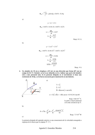 y + 0.3
                               Φ m = ∫ (5 − y)0.6 dy = 0.873 − 0.18y
                                        y


     a)

                                                 y = vt = 1.5 t

                                Φ m = 0.873 − 0.18·1.5t = 0.873 − 0.27 t

                                                   dΦ m
                                            ε=−         = 0.27
                                                     dt
                                                    ε 0.27
                                                 I= =
                                                   R    2 .7
                                                                                             Resp.: 0.1 A

     b)

                                            y = ½ a t2 = 1.5 t2

                              Φ m = 0.873 − 0.18·1.5t 2 = 0.873 − 0.27 t 2

                                                    dΦ m
                                            ε=−            = 0.54t
                                                      dt
                                                     ε 0.54t
                                                 I= =
                                                    R      2 .7
                                                         0.54·20
                                                I(20) =
                                                           2.7
                                                                                              Resp.: 4 A

4.   Un alambre de 10 cm se desplaza a 0.5 m/s en una dirección que forma 60º con un
     campo de 0.2 T. Calcular: a) la f.e.m. inducida en él, e indicar que parte del alambre
     está a más potencial más; b) la potencia disipada en el movimiento si tiene una
     resistencia de 10 Ω, y c) la fuerza necesaria para mantenerlo en movimiento.

          Z                                 a)
                       r
                       B                                          r    r
                                                                  v = vj
                                                                  r     r
                                                                  L = Li
                  )α           Y                                  r           r         r
                  r            r                                  B = B(cos α j + sen α k)
                  L            v
                                                        r r r
                                                    ε = v·(L x B) = − vBL sen α = 0.5·0.2·0.1 sen 60
     X
                                                                                     Resp.: 8.66·10–3 V.
                                                                              La parte a mayor potencial
                                                                              es la más cercana al eje Y.

     b)

                                                ε2    ε 2 (8.66·10 −3 ) 2
                                P = I2R =          R=    =
                                                R2    R        10
                                                                                       Resp.: 7.5·10–6 W
     c)

     La potencia disipada del apartado anterior es una consecuencia de la velocidad conseguida a
     expensas de la fuerza que lo empuja: P = F v


                              Agustín E. González Morales                                    214
 