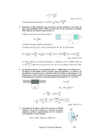 P 7.5·10 −6
                                                     F=     =
                                                          v    0 .5
                                                                                                   Resp.: 15·10–6 N
                                                         r r r
                                          r r   ε r r    v·(LxB) 2
     También podríamos haber hecho: F = I(LxB) = (LxB) =
                                                R            R

5.   Determinar el flujo magnético que atraviesa la sección cuadrada de un toroide de
     hierro (permeabilidad relativa: 1200), de radios 10 y 15 cm, cuando lleva arrolladas
     1000 vueltas de un cable por el que circula 1 A.

     El flujo que atraviesa la sección del toroide es:
                                                                                               r                       R – R’
                                                                                                              dr
                               R
                         Φ = ∫ BdS
                               R'                                                             R’

                                                                                                     R
     El módulo del campo magnético confinado en
                         n
     el toroide es B = µI , con s = 2πr. La sección dS es: dS = (R – R’) dr. Por tanto:
                         s

                          R
               n            dr      n                R                      1000                  0.15
     Φ = µI
              2π          ∫
                 (R − R ' )
                          R'
                            r
                               = µI
                                    2π
                                       (R − R ' ) ln
                                                     R'
                                                        = 4π·10 − 7 ·1·1200
                                                                             2π
                                                                                 (0.15 − 0.10) ln
                                                                                                  0.10
                                                                                          Resp.: 4.865·10–2 Wb

     Se puede calcular un resultado aproximado si suponemos que la longitud media es
            R + R'
     s = 2π        = π(R + R ' ) y la sección es S = (R – R’)2. Así, se obtiene el valor 4.8·10–3 Wb.
              2

6.   Un solenoide de 50 cm y 5 cm de diámetro tiene n = 10000 espiras. Una bobina de n’ =
     10 espiras, de hilo aislado, rodea la sección central del solenoide y se conecta a un
     galvanómetro, de manera que la resistencia total de la bobina, el galvanómetro y los
     conductores es 25 Ω. Calcular la corriente que pasa por el aparato de medida cuando
     la intensidad que circula por el solenoide disminuye linealmente de 3 a 1 A en 0.5 s.

                                                                                          n
                                                                                 B = µI
                                                                                          s

                                                                                       n
                          G                                               Φ m = BS = µI πr 2 n '
                                                                                       s

                                                     ∆Φ m     n         ∆I
                                               ε=−        = −µ πr 2 n '
                                                      ∆t      s         ∆t

                                            n 2 ∆I                  10000              3 −1
                               ε        µ     πr n '      4π·10 − 7       π·0.0252 ·10
                         I=         =       s        ∆t =            0.5                0 .5
                               R               R                          25
                                                                                           Resp.: 7.896 ·10–5 A

7.   Una bobina de 10 espiras y 100 cm2 de área gira a 10 RPM
     respecto a un eje de su plano en el seno de un campo
     magnético, uniforme y perpendicular, de 0.5 T. Hallar la
     f.e.m. inducida y su valor máximo.                                                                            r
                                                                                                                   B
                               rr                                                                        )α
                  Φ m ( t ) = nB·S = nBS cos α = nBS cos ωt
                                                                                                              r
                                                                                                              S



                                        Agustín E. González Morales                                   215
 