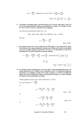 dΦ m                                      2π        2π
                    ε( t ) = −        = nBSω sen ωt = 10·0.5·100·10− 4 ·10    cos 10    t
                                  dt                                       60        60

                                                                                     π     π           π
                                                                   Resp.: ε( t ) =      sen t; ε max =    V
                                                                                     60    3           60


8.   Una bobina rectangular plana, tiene 200 espiras de 2x1 metros cada espira. Está en el
     seno de un campo magnético uniforme, perpendicular a su plano. Si el campo varía de
     B’ = 0.6 T a B= 0.3 T en 0.1 s, calcular la f.e.m. inducida.

     La variación que experimenta el flujo en 0.1 s es:

                     ∆Φ m = nBS − nB' S = nS(B − B' ) = 200·2(0.3 − 0.6) = −120 Wb

     Por tanto:
                                                    ∆Φ m    −120
                                              ε=−        =−
                                                     ∆t      0 .1
                                                                                              Resp.: 1200 V

9.   Una bobina circular de 4 cm de radio tiene de 200 espiras y una resistencia de 20 Ω.
     Está situada en un campo magnético de manera que su flujo sea máximo, cuyo módulo
     varía con el tiempo según la ecuación B = 0.5 exp (–½ t). Determinar el valor de la
     intensidad de la corriente inducida en cualquier instante.

                  dΦ m    d(BS)      dB            dB                       1      1 
           ε=−         =−       = −S    = − n·πr 2    = −200·π·0.04 2 ·0.5· −  exp − t 
                   dt       dt       dt            dt                        2     2 

                                                               ε
                                                    I( t ) =
                                                               R
                                                                                                  1 
                                                                          Resp.: 12.56·10 − 3 exp − t  A
                                                                                                  2 

10. Una bobina circular de 200 espiras y 0.1 m de radio se coloca perpendicularmente a un
    campo uniforme de 0.2 T. Hallar la f.e.m. inducida si en 0.1 s se realizan las siguientes
    operaciones: a) se duplica el campo; b) se anula el campo; c) se invierte el sentido del
    campo; d) se gira la bobina 90º respecto al eje paralelo al campo, y e) se gira la bobina
    90º respecto al eje perpendicular al campo.

     El flujo magnético inicial es Φ 0 = nBS = 200·0.2·π·0.12 = 0.4π T.
                                 ∆Φ m
     La f.e.m inducida es ε = −
                                  ∆t
     a)

                                              2Φ 0 − Φ 0   Φ     0.4π
                                        ε=−              =− 0 =−
                                                  ∆t       ∆t     0 .1
                                                                                               Resp.: – 4π V
     b)

                                                 0 − Φ 0 Φ 0 0 .4 π
                                           ε=−          =    =
                                                   ∆t     ∆t   0.1
                                                                                                Resp.: 4π V
     c)
                                              −Φ 0 − Φ 0 2Φ 0 2·0.4π
                                        ε=−             =    =
                                                 ∆t       ∆t    0 .1



                                     Agustín E. González Morales                               216
 