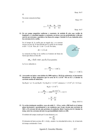 Resp.: 8π V
    d)

    No existe variación de flujo
                                                                                         Resp.: 0 V
    e)

                                             0 − Φ 0 Φ 0 0 .4 π
                                       ε=−          =    =
                                               ∆t     ∆t   0.1
                                                                                      Resp.: 4π V

11. En un campo magnético uniforme y constante, de módulo B, gira una varilla de
    longitud L, a velocidad angular ω constante, en torno a un eje perpendicular a ella por
    uno de sus extremos y paralelo a las líneas de campo. Calcular la f.e.m. inducida entre
    los extremos de la varilla.

    En el tiempo dt, la varilla gira un ángulo dα, y su extremo
    recorre un arco ds. El área barrida por la varilla en ese tiempo
    es dS = ½ L ds. Pero, ds = L dα = L ω dt. Por tanto,
                                                                                     L
                                                                                             ds
                             dS = ½ L ω dt
                                       2                                             ) dα


    La variación de flujo en la varilla es el número de líneas de
    fuerza que abarca el área dS:
                   r r              r r
            dΦ m = B·dS = B dS pues B y S son paralelos

    La f.e.m. inducida es:

                                                 dΦ m
                                           ε=−        = – ½ BL2ω
                                                  dt
                                                                              Resp.: ε = –½ BL2ω

12. Acercando un imán a una bobina de 2000 espiras y 20 de resistencia, se incrementa
    linealmente el flujo magnético que la corta de 0 a 1.5·10-5 Wb en 0.1 s. Calcular la
    corriente media de inducción.

    Sea Φm(t) = at + b; con Φm(0) = 0 y Φm(0.1) = 1.5·10–5; entonces a = 1.5·10-4 y b = 0. O sea:

                                            Φm(t) = 1.5·10–4 t

                                      dΦ m         d(1.5·10 −5 t )
                             ε = −n        = −2000                 = −0.3 V
                                       dt               dt

                                                      ε       0.3
                                                 I=       =
                                                      R       20
                                                                                   Resp.: 0.015 A

13. Un avión totalmente metálico, cuya ala mide L = 18 m, vuela a 900 km/h en el mismo
    plano horizontal y paralelamente a un conductor por el que circula una corriente de
    100 A. El extremo del ala más próximo al conductor dista 2 metros de él. Calcular la
    d.d.p. entre los extremos del ala si su permeabilidad relativa es 200.

    El módulo del campo creado por I a una distancia y es:
                                                    µI
                                             B=
                                                   2πy
    El elemento dy barre un área dS = v·∆t·dy , siendo v la velocidad del avión y ∆t el intervalo
    de tiempo considerado. Como


                               Agustín E. González Morales                          217
 