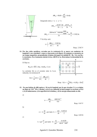 µI
                                                         dΦ m = B·dS =           v·∆t·dy
                                                                             2πy

                                  Integrando entre y = a e y = L:

                                                                µIv∆t L dy µIv∆t L
                                                       ∆Φ m =         ∫   =     ln
                                                                 2π a y     2π     a

                                                                             1000
                                                    200·4π·10 − 7 ·100·900        ∆t
                                         ∆Φ m =                              3600 ln 20 = 2.302·∆t
                                                                  2π                 2

                                  Y la d.d.p. será:

                                                    ∆Φ m 2.302·∆t
                                           ε= −         =
                                                     ∆t     ∆t
                                                                                             Resp.: 2.302 V

14. Por dos raíles metálicos, cerrados por la resistencia R, se mueve un conductor de
    longitud L con velocidad v como se representa en la figura. El conjunto se encuentra en
    un campo magnético, perpendicular al plano del papel, de módulo B = B0 + kt, con B0 y
    k constantes. En el momento inicial el área ABCD es S0. Determinar la intensidad de la
    corriente.
                                                                       A                          B

    El flujo es:
                                                                                     r
                         rr                                                          B                v
             Φ m ( t ) = B·S = (B0 + kt )(S0 + Lvt )                R                         L

    La corriente I(t) es el cociente entre la f.e.m.
    inducida y la resistencia R:
                                                                       C                          D
                        1        1  dΦ m ( t ) 
               I ( t ) = ε( t ) =  −           
                        R        R    dt 

                                                                 Resp.: I( t ) = −
                                                                                     1
                                                                                       [kS0 + vL(B0 + 2kt )]
                                                                                     R

15. En una bobina de 600 espiras y 10 cm de longitud, por la que circulan 2 A, se origina
    un flujo de 3·10–4 Wb. Calcular: a) la f.e.m. inducida al interrumpir la corriente en 0.4
    s; b) la inductancia; c) la superficie de la bobina, y d) la energía almacenada en ella.

    a)

                                               ∆Φ m    600·3·10 −4
                                         ε=−        =−
                                                ∆t        0.4
                                                                                              Resp.: 0.45 V

    b)

                                         ∆I                   ε∆t 0.45·0.4
                                ε = −L      , por tanto L = −    =
                                         ∆t                   ∆I     2
                                                                                              Resp.: 0.09 H
    c)

                                        S                 sL     0.1·0.09
                             L = µn 2     , por tanto S = 2 =
                                        s                µn   4π·10 − 7 ·600 2



                                 Agustín E. González Morales                                  218
 