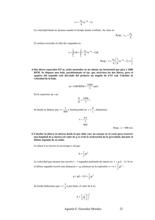 a 0 −kt
                                             v=−      (e − 1)
                                                    k

  La velocidad límite se alcanza cuando el tiempo tiende a infinito. Su valor es:
                                                                                                       a0
                                                                                        Resp.: v ∞ =
                                                                                                       k

  El camino recorrido al cabo de t segundos es:

                                         t         t
                                                        a 0 −kt
                                        ∫
                                    x = vdt = −
                                        0
                                                   ∫
                                                   0
                                                         k
                                                           (e − 1)dt

                                                                                     a 0  1 −kt         
                                                                        Resp.: x =        k (e − 1) + t 
                                                                                      k                 

4. Dos discos separados 0.5 m, están montados en un mismo eje horizontal que gira a 1600
   RPM. Se dispara una bala, paralelamente al eje, que atraviesa los dos discos, pero el
   agujero del segundo está desviado del primero un ángulo de π/15 rad. Calcular la
   velocidad de la bala.

                                                           160π
                                     ω = 1600 RPM =             rad/s
                                                             3

  En la expresión ϕ = ωt :
                                               π 160π
                                                 =    t
                                              15   3

                                1                        d
  de donde se deduce que t =       s. Sustituyendo en v = , obtenemos:
                               800                       t

                                                        0 .5
                                               v=
                                                         1
                                                        800
                                                                                     Resp.: v = 400 m/s

5. Calcular la altura en metros desde la que debe caer un cuerpo en el vacío para recorrer
   una longitud de g metros (el valor de g es el de la aceleración de la gravedad), durante el
   último segundo de su caída.

  La altura h se recorre en un tiempo t, tal que:

                                                        1 2
                                               h=         gt
                                                        2

  La velocidad que alcanza tras recorre t – 1 segundos partiendo de reposo es: v = g (t – 1). Si en
                                                                                  1
  el último segundo recorre una distancia s = g, entonces en la expresión s = vt + gt 2 :
                                                                                  2

                                                               1 2
                                         g = g( t − 1)·1 +       gt
                                                               2

                                3
  de donde deducimos que t =      s; por tanto, el valor de h es:
                                2

                                                               2
                                                       1 3
                                              h=        g 
                                                       2 2


                                Agustín E. González Morales                                 21
 