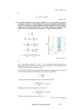 Resp.: 1.989·10–2 m2

    d)

                                                     1 2 1
                                              Em =     LI = 0.09·2 2
                                                     2     2
                                                                                                    Resp.: 0.18 J

16. Por un hilo largo circula una corriente variable I(t) = 4 – 0.2t, tal como se representa
    en la figura. Calcular: a) la f.e.m. inducida en una espira rectangular indeformable de
    5x10 cm, si el lado mayor, paralelo al hilo de corriente, dista de éste 10 cm; b) si por la
    espira, a su vez, circula una corriente de 5 A en sentido contrario a las agujas del reloj,
    calcular la fuerza neta ejercida sobre la espira en t = 2 para la primera corriente.

    a)
                                  µI
                          Bx =
                                 2πx

                                    µI
                dΦ m = B·cdx =         c·dx
                                   2πx

                      b
                          µI            µc      b                                                             c
                      ∫ 2πx c·dx =I 2π ln a
               Φm =                                                  I(t)
                      a                                                             x             dx
                      dΦ m    µc b dI                                          a
                ε=−        =−   ln
                       dt     2π a dt
                                                                                           b
               4π·10 −7 ·0.1 0.1 + 0.05
           ε=−              ln          (−0.2)
                   2π            0 .1
                                                                                               Resp.: 1.62·10–9 V

    b)

    En t = 2, por el hilo circula I(2) = 4 – 0.2·2 = 3.6 A. Por el lado de la espira más próximo al
    hilo conductor circula la corriente de 5 A en sentido contrario a los 3.6 A, mientras que por
    el lado más alejado lo hace en el mismo sentido.

    En el tema IX vimos que dos corrientes paralelas, separadas una distancia d, que circulan en
    el mismo/distinto sentido se atraen/repelen con una fuerza cuyo módulo es:

                                                          µI1I 2
                                                     F=          L
                                                          2πd

    La fuerza ejercida sobre el lado más cercano es de repulsión, de valor:

                                              4π·10 −7 ·5·3.6
                                       Fr =                   ·0.1 = 3.6·10− 6 N
                                                 2π·0.1

    Mientras que sobre el lado más alejado es de atracción:

                                              4π·10−7 ·5·3.6
                                       Fa =                  ·0.1 = 2.4·10 − 6 N
                                                2π·0.15

    Por tanto, la fuerza neta es repulsiva, de valor: Fr – Fa
                                                                                   Resp.: 1.2·10–6 N (repulsiva)




                                 Agustín E. González Morales                                       219
 