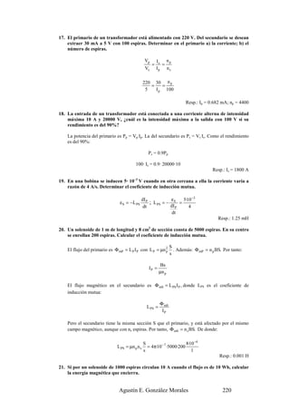 17. El primario de un transformador está alimentado con 220 V. Del secundario se desean
    extraer 30 mA a 5 V con 100 espiras. Determinar en el primario a) la corriente; b) el
    número de espiras.

                                                Vp        Is n p
                                                      =     =
                                                 Vs       Ip ns

                                                220 30 n p
                                                   =    =
                                                 5   I p 100

                                                                          Resp.: Ip = 0.682 mA; np = 4400

18. La entrada de un transformador está conectada a una corriente alterna de intensidad
    máxima 10 A y 20000 V, ¿cuál es la intensidad máxima a la salida con 100 V si su
    rendimiento es del 90%?

    La potencia del primario es Pp = Vp Ip. La del secundario es Ps = Vs Is. Como el rendimiento
    es del 90%:

                                                   Ps = 0.9Pp

                                         100· Is = 0.9· 20000·10
                                                                                        Resp.: Is = 1800 A

19. En una bobina se inducen 5· 10–3 V cuando en otra cercana a ella la corriente varía a
    razón de 4 A/s. Determinar el coeficiente de inducción mutua.

                                             dI P            ε   5·10 −3
                                εS = −L PS        ; L PS = − S =
                                              dt            dI P    4
                                                             dt
                                                                                          Resp.: 1.25 mH

20. Un solenoide de 1 m de longitud y 8 cm2 de sección consta de 5000 espiras. En su centro
    se enrollan 200 espiras. Calcular el coeficiente de inducción mutua.

                                                                  S
    El flujo del primario es Φ mP = L P I P con L P = µn 2
                                                         p          . Además: Φ mP = n p BS. Por tanto:
                                                                  s

                                                            Bs
                                                   IP =
                                                           µn p

    El flujo magnético en el secundario es Φ mS = L PS I P , donde LPS es el coeficiente de
    inducción mutua:

                                                           Φ mS
                                                  L PS =
                                                            IP

    Pero el secundario tiene la misma sección S que el primario, y está afectado por el mismo
    campo magnético, aunque con ns espiras. Por tanto, Φ mS = n s BS. De donde:

                                                S                       8·10 −4
                              L PS = µn p n s     = 4π·10 − 7 ·5000·200
                                                s                          1
                                                                                           Resp.: 0.001 H

21. Si por un solenoide de 1000 espiras circulan 10 A cuando el flujo es de 10 Wb, calcular
    la energía magnética que encierra.


                               Agustín E. González Morales                                   220
 