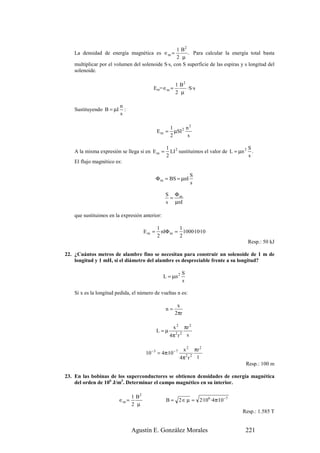 1 B2
   La densidad de energía magnética es ∈m =            . Para calcular la energía total basta
                                                  2 µ
   multiplicar por el volumen del solenoide S·s, con S superficie de las espiras y s longitud del
   solenoide.

                                                        1 B2
                                           Em= ∈m =          ·S·s
                                                        2 µ

                         n
   Sustituyendo B = µI     :
                         s

                                                     1       n2
                                              Em =     µSI 2
                                                     2        s

                                                  1 2                                  S
   A la misma expresión se llega si en E m =        LI sustituimos el valor de L = µn 2 .
                                                  2                                    s
   El flujo magnético es:

                                                                S
                                              Φ m = BS = µnI
                                                                s

                                                  S Φm
                                                   =
                                                  s µnI

   que sustituimos en la expresión anterior:

                                              1        1
                                       Em =     nIΦ m = 1000·10·10
                                              2        2
                                                                                      Resp.: 50 kJ

22. ¿Cuántos metros de alambre fino se necesitan para construir un solenoide de 1 m de
    longitud y 1 mH, si el diámetro del alambre es despreciable frente a su longitud?

                                                            S
                                                 L = µn 2
                                                            s

   Si x es la longitud pedida, el número de vueltas n es:

                                                        x
                                                  n=
                                                       2πr

                                                       x2    πr 2
                                              L=µ
                                                     4π 2 r 2 s

                                                             x 2 πr 2
                                       10 − 3 = 4π·10 − 7
                                                            4π 2 r 2 1
                                                                                     Resp.: 100 m

23. En las bobinas de los superconductores se obtienen densidades de energía magnética
    del orden de 106 J/m3. Determinar el campo magnético en su interior.

                                1 B2
                         ∈m =                     B = 2 ∈ µ = 2·106 ·4π·10 −7
                                2 µ
                                                                                    Resp.: 1.585 T


                                Agustín E. González Morales                          221
 