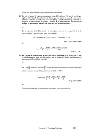 Nótese que la intensidad del campo magnético es muy elevada.

24. Un carrete plano, de espesor despreciable, tiene 100 espiras y 100 cm2 de sección por
    espira. Está situado inicialmente de forma que su plano es normal a un campo
    uniforme y estático de 0.2 T. Gira después a 100 r.p.s. alrededor de un eje contenido en
    su plano y perpendicular al campo. Calcular: a) la f.e.m inducida en función del
    tiempo; b) la intensidad máxima si se conecta a una resistencia de 10π .

    a)

    En la expresión ε( t ) = BSω sen (ωt + ϕ) el ángulo φ es cero y la superficie S es la
    correspondiente a una espira; por tanto, para n espiras:

                    ε( t ) = nBSω sen ωt = 100·0.2·100·10−4 ·2π·100· sen 2π·100t

                                                                     Resp.: ε(t) = 40π sen 400πt
    b)

                                    ε max nBSω 100·0.2·100·10 −4 ·2π·100
                          I max =        =    =
                                      R    R             10π
                                                                                   Resp.: Imax = 4 A

25. En Europa la frecuencia de la corriente alterna doméstica es de 50 Hz. a) ¿A qué
    revoluciones deben girar los alternadores que la producen?; b) los transformadores,
    ¿pueden modificar dicha frecuencia?

    a)

              ω                       2πf
    En f = p     deducimos que ω =        , siendo p el número de parejas de polos que tenga el
              2π                       p
    alternador, con ω en rad/s. Si expresamos el resultado en RPM:


                                          2πf 60 60ν 60·50 3000
                            ω(RPM ) =           =   =     =
                                           p 2π   p    p     p
                                                                             Resp.: 3000/p RPM

    b)

    No es posible modificar la frecuencia exclusivamente con transformadores.




                              Agustín E. González Morales                             222
 