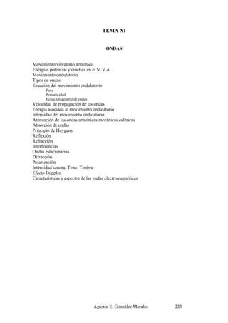 TEMA XI


                                         ONDAS


Movimiento vibratorio armónico
Energías potencial y cinética en el M.V.A.
Movimiento ondulatorio
Tipos de ondas
Ecuación del movimiento ondulatorio
       Fase
       Periodicidad
       Ecuación general de ondas
Velocidad de propagación de las ondas
Energía asociada al movimiento ondulatorio
Intensidad del movimiento ondulatorio
Atenuación de las ondas armónicas mecánicas esféricas
Absorción de ondas
Principio de Huygens
Reflexión
Refracción
Interferencias
Ondas estacionarias
Difracción
Polarización
Intensidad sonora. Tono. Timbre
Efecto Doppler
Características y espectro de las ondas electromagnéticas




                                   Agustín E. González Morales   223
 