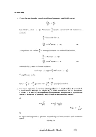 PROBLEMAS


  1.   Comprobar que las ondas armónicas satisfacen la siguiente ecuación diferencial:

                                                   ∂2y      ∂2y
                                                        = v2 2
                                                   ∂t 2
                                                            ∂x

                                                             ∂y
       Sea y( x, t ) = A sen (ωt − kx + ϕ) . Para calcular      se deriva y con respecto a t, manteniendo x
                                                             ∂t
       constante.

                                             ∂y
                                                = Aω cos(ωt − kx + ϕ)
                                             ∂t

                                             ∂2y
                                                  = −Aω2sen (ωt − kx + ϕ)                         (a)
                                             ∂t 2



                                      ∂y
       Análogamente, para calcular       se deriva y con respecto a x, manteniendo t constante.
                                      ∂x

                                            ∂y
                                               = −Ak cos(ωt − kx + ϕ)
                                            ∂x
                                            ∂2y
                                                 = − Ak 2sen (ωt − kx + ϕ)                        (b)
                                            ∂x 2


       Sustituyendo (a) y (b) en la ecuación diferencial:

                                                              {
                               − Aω2sen (ωt − kx + ϕ) = v 2 − Ak 2sen(ωt − kx + ϕ)  }
       Y simplificando, resulta:

                                                       ω = vk

                    λ      2π                   λ 2π 2π
       Pero, v =      y k=    , por tanto: vk =     =   que es precisamente ω.
                    T      λ                    T λ   T

  2.   Uno objeto cuya masa se desconoce está suspendido de un muelle vertical de constante k.
       Cuando se estira el resorte una longitud A y se suelta, la masa oscila con una frecuencia f.
       Calcular: a) la masa; b) el alargamiento correspondiente a la posición de equilibrio del
       muelle; c) la posición, la velocidad y la aceleración de la masa en cada instante.

       a)

                                              k                   k     k
                                       ω=                    m=      =
                                              m                   ω 2 4π 2 f 2
                                                                                                       k
                                                                                        Resp.: m =
                                                                                                     4π 2 f 2

       b)

       En la posición de equilibrio y0 aplicamos la segunda ley de Newton, sabiendo que la aceleración
       es nula:
                                                 mg – ky0 = 0




                                        Agustín E. González Morales                           224
 